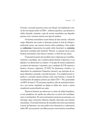 | 63
Contudo, o principal mecanismo contra uma infecção viral estabelecida é atra-
vés de uma resposta celular via CD8+ citolíticos específicos, que destroem as
células infectadas, estimulam a ação de enzimas intracelulares que degradam
genomas virais e secretam citocinas com ação de interferon.
As bactérias extracelulares causam doença de duas maneiras: induzindo
reação inflamatória que resulta na destruição tecidual no local da infecção e
produzindo toxinas, que possuem diversos efeitos patológicos. Estas podem
ser endotoxinas (componentes da parede celular bacteriana) ou exotoxinas
(ativamente secretadas pelas bactérias). Portanto, as respostas imunes contra
bactérias extracelulares visam eliminar a bactéria e o efeito de suas toxinas.
O principal mecanismo de imunidade inata é a fagocitose por neutrófilos,
monócitos e macrófagos, mas a resistência destas bactérias à fagocitose e a sua
digestão é um determinante na virulência. A ativação do sistema complemento
na ausência do anticorpo é importante, pois a produção de C3b opsoniza a
bactéria e favorece a fagocitose. O MAC lisa diretamente a bactéria e os
subprodutos do complemento (fragmentos menores), que participam da res-
posta inflamatória recrutando e ativando leucócitos. A imunidade humoral es-
pecífica é a principal resposta protetora contra essas bactérias e consiste do
reconhecimento de antígenos proteicos por células CD4+ Th2, apresentados
via MHC de classe II. Os anticorpos específicos, além de neutralizarem bacté-
rias e suas toxinas, impedindo sua ligação às células alvo, ativam o sistema
complemento potencializando suas ações.
Quanto às bactérias que sobrevivem no interior de células hospedeiras,
as mais patogênicas são aquelas que sobrevivem no interior dos macrófagos,
como as microbactérias. Por serem praticamente inacessíveis aos anticorpos, sua
eliminação requer mecanismos diferentes daqueles observados para bactérias
extracelulares. O principal mecanismo de imunidade inata contra essas bactérias
é através da fagocitose, mas estas podem ativar diretamente ou indiretamente
células NK, que promovem uma defesa precoce contra bactérias intracelulares
Imunologia
 