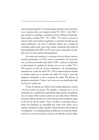 64 | Conceitos e Métodos para a Formação de Profissionais em Laboratórios de Saúde
antes da resposta específica. A principal resposta específica contra essas bacté-
rias é a resposta celular, com atuação de células Th1 (CD4+ e/ou CD8+)
que estimulam os macrófagos a produzirem diversas substâncias bactericidas.
Desta maneira, as células CD4+ Th1 e CD8+ Th1 atuam em conjunto na
resposta celular contra bactérias intracelulares e o mecanismo exercido por uma
pode complementar o da outra. É importante salientar que a ativação de
macrófagos também pode causar lesão tecidual, manifestada pela reação de
hipersensibilidade tardia (DTH ou HT), assim como as observadas nas infec-
ções virais e em outros agentes infectoparasitários.
Em termos muito genéricos, os anticorpos são mais eficazes contra os
parasitos extracelulares e os CTLs, contra os intracelulares. Em outras pala-
vras, as citocinas produzidas pelas células T CD4+ podem ser importantes
na determinação do resultado da infecção, uma vez que as células Th1 e
Th2 possuem um perfil de citocinas contrastante e de contrarregulação,
mostrando que o papel das células Th1 e Th2 na determinação do resultado
da infecção sugere que as respostas das células Th1 levem à morte dos
patógenos intracelulares e que as respostas das células Th2 eliminem os
patógenos extracelulares. Todavia, isto é muito mais uma simplificação didá-
tica do que o quadro real.
O tipo de resposta que conferirá maior proteção depende da natureza
e da fase evolutiva do parasito. Por exemplo, o anticorpo por si só, ou
combinado com o complemento, pode danificar alguns parasitos extracelulares,
mas será sempre melhor quando atuando com uma célula efetora. Diferentes
mecanismos efetores atuarão em uma única infecção contra os diferentes estági-
os do ciclo de vida do parasito. Assim, na malária, os anticorpos contra as
formas livres bloqueiam sua capacidade para invadir novas células, mas as
respostas mediadas por células impedem o desenvolvimento da fase hepática
nos hepatócitos. A imunidade protetora na malária não se correlaciona simples-
mente com os níveis de anticorpos e pode até ser induzida na ausência deles.
 