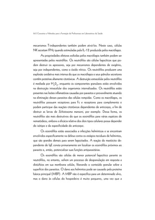 66 | Conceitos e Métodos para a Formação de Profissionais em Laboratórios de Saúde
mecanismos T-independentes também podem ativá-los. Neste caso, células
NK secretam IFNg quando estimuladas pela IL-12 produzida pelos macrófagos.
As propriedades efetoras exibidas pelos macrófagos também podem ser
apresentadas pelos neutrófilos. Os neutrófilos são células fagocíticas que po-
dem destruir os agressores, seja por mecanismos dependentes de oxigênio,
seja por independentes, como o óxido nítrico. Os neutrófilos produzem uma
explosão oxidativa mais intensa do que os macrófagos e seus grânulos secretores
contêm proteínas altamente citotóxicas. A destruição extracelular pelos neutrófilos
é mediada por H2
02
, enquanto os componentes granulares estão envolvidos
na destruição intracelular dos organismos internalizados. Os neutrófilos estão
presentes nas lesões inflamatórias causadas por parasitos e provavelmente atuando
na eliminação desses parasitos das células rompidas. Como os macrófagos, os
neutrófilos possuem receptores para Fc e receptores para complemento e
podem participar das reações citotóxicas dependentes de anticorpo, a fim de
destruir as larvas de Schistosoma mansoni, por exemplo. Dessa forma, os
neutrófilos são mais destrutivos do que os eosinófilos para várias espécies de
nematódeos, embora a eficácia relativa dos dois tipos celulares possa depender
do isótipo e da especificidade do anticorpo.
Os eosinófilos estão associados a infecções helmínticas e se encontram
envolvidos especificamente na defesa contra os estágios teciduais de helmintos,
que são grandes demais para serem fagocitados. A reação do mastócito de-
pendente de IgE consta primariamente em localizar os eosinófilos próximos ao
parasito e, então, potencializar suas funções antiparasitárias.
Os eosinófilos são células de menor potencial fagocítico perante os
neutrófilos, no entanto, sofrem um processo de desgranulação em resposta a
distúrbios em sua membrana celular, liberando o conteúdo granular sobre a
superfície dos parasitos. O dano aos helmintos pode ser causado pela proteína
básica principal (MBP). A MBP não é específica para um determinado alvo,
mas o dano às células do hospedeiro é muito pequeno, uma vez que a
 
