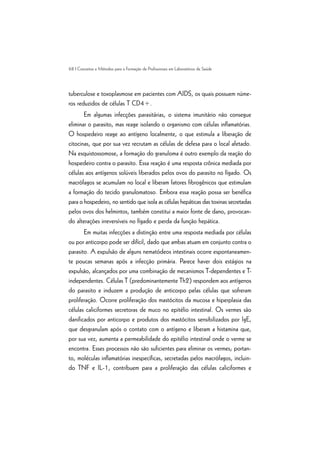 68 | Conceitos e Métodos para a Formação de Profissionais em Laboratórios de Saúde
tuberculose e toxoplasmose em pacientes com AIDS, os quais possuem núme-
ros reduzidos de células T CD4+.
Em algumas infecções parasitárias, o sistema imunitário não consegue
eliminar o parasito, mas reage isolando o organismo com células inflamatórias.
O hospedeiro reage ao antígeno localmente, o que estimula a liberação de
citocinas, que por sua vez recrutam as células de defesa para o local afetado.
Na esquistossomose, a formação do granuloma é outro exemplo da reação do
hospedeiro contra o parasito. Essa reação é uma resposta crônica mediada por
células aos antígenos solúveis liberados pelos ovos do parasito no fígado. Os
macrófagos se acumulam no local e liberam fatores fibrogênicos que estimulam
a formação do tecido granulomatoso. Embora essa reação possa ser benéfica
para o hospedeiro, no sentido que isola as células hepáticas das toxinas secretadas
pelos ovos dos helmintos, também constitui a maior fonte de dano, provocan-
do alterações irreversíveis no fígado e perda da função hepática.
Em muitas infecções a distinção entre uma resposta mediada por células
ou por anticorpo pode ser difícil, dado que ambas atuam em conjunto contra o
parasito. A expulsão de alguns nematódeos intestinais ocorre espontaneamen-
te poucas semanas após a infecção primária. Parece haver dois estágios na
expulsão, alcançados por uma combinação de mecanismos T-dependentes e T-
independentes. Células T (predominantemente Th2) respondem aos antígenos
do parasito e induzem a produção de anticorpo pelas células que sofreram
proliferação. Ocorre proliferação dos mastócitos da mucosa e hiperplasia das
células caliciformes secretoras de muco no epitélio intestinal. Os vermes são
danificados por anticorpo e produtos dos mastócitos sensibilizados por IgE,
que desgranulam após o contato com o antígeno e liberam a histamina que,
por sua vez, aumenta a permeabilidade do epitélio intestinal onde o verme se
encontra. Esses processos não são suficientes para eliminar os vermes; portan-
to, moléculas inflamatórias inespecíficas, secretadas pelos macrófagos, incluin-
do TNF e IL-1, contribuem para a proliferação das células caliciformes e
 