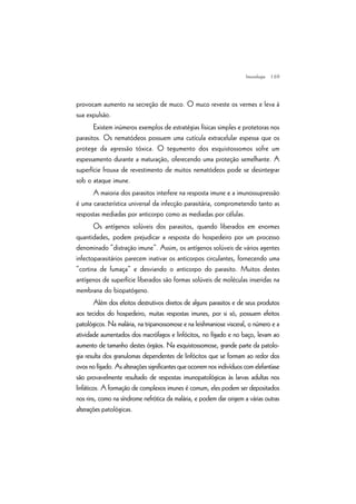 | 69
provocam aumento na secreção de muco. O muco reveste os vermes e leva à
sua expulsão.
Existem inúmeros exemplos de estratégias físicas simples e protetoras nos
parasitos. Os nematódeos possuem uma cutícula extracelular espessa que os
protege da agressão tóxica. O tegumento dos esquistossomos sofre um
espessamento durante a maturação, oferecendo uma proteção semelhante. A
superfície frouxa de revestimento de muitos nematódeos pode se desintegrar
sob o ataque imune.
A maioria dos parasitos interfere na resposta imune e a imunossupressão
é uma característica universal da infecção parasitária, comprometendo tanto as
respostas mediadas por anticorpo como as mediadas por células.
Os antígenos solúveis dos parasitos, quando liberados em enormes
quantidades, podem prejudicar a resposta do hospedeiro por um processo
denominado “distração imune”. Assim, os antígenos solúveis de vários agentes
infectoparasitários parecem inativar os anticorpos circulantes, fornecendo uma
“cortina de fumaça” e desviando o anticorpo do parasito. Muitos destes
antígenos de superfície liberados são formas solúveis de moléculas inseridas na
membrana do biopatógeno.
Além dos efeitos destrutivos diretos de alguns parasitos e de seus produtos
aos tecidos do hospedeiro, muitas respostas imunes, por si só, possuem efeitos
patológicos. Na malária, na tripanossomose e na leishmaniose visceral, o número e a
atividade aumentados dos macrófagos e linfócitos, no fígado e no baço, levam ao
aumento de tamanho destes órgãos. Na esquistossomose, grande parte da patolo-
gia resulta dos granulomas dependentes de linfócitos que se formam ao redor dos
ovosnofígado.Asalteraçõessignificantesqueocorremnosindivíduoscomelefantíase
são provavelmente resultado de respostas imunopatológicas às larvas adultas nos
linfáticos. A formação de complexos imunes é comum, eles podem ser depositados
nos rins, como na síndrome nefrótica da malária, e podem dar origem a várias outras
alterações patológicas.
Imunologia
 