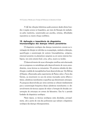 70 | Conceitos e Métodos para a Formação de Profissionais em Laboratórios de Saúde
A IgE das infecções helmínticas pode promover desde efeitos bran-
dos à reações severas no hospedeiro, por meio da liberação de mediado-
res pelos mastócitos, caracterizados por pruridos, eritemas, dificuldades
respiratórias ou mesmo choque anafilático.
10. Aplicação e importância do diagnóstico10. Aplicação e importância do diagnóstico10. Aplicação e importância do diagnóstico10. Aplicação e importância do diagnóstico10. Aplicação e importância do diagnóstico
imunosorológico das doenças infecto parasitáriasimunosorológico das doenças infecto parasitáriasimunosorológico das doenças infecto parasitáriasimunosorológico das doenças infecto parasitáriasimunosorológico das doenças infecto parasitárias
O diagnóstico sorológico das doenças transmissíveis consiste na in-
vestigação da infecção no indivíduo ou na população, mediante a detecção,
quantificação e caracterização de variáveis (imunoglobulinas, antígenos,
citocinas) presentes no plasma/soro sanguíneo ou em outros materiais bio-
lógicos, tais como amostra fecal, urina, saliva, escarro ou tecidos.
O desenvolvimento de novas informações científicas está relacionado
com os progressos na metodologia pelo desenvolvimento de novos proce-
dimentos, novas técnicas ou instrumentos. Os primeiros métodos de iden-
tificação e medida de imunoglobulinas foram desenvolvidos por Von Behring
& Kitasato, influenciados pelos experimentos de Pasteur sobre a Teoria dos
Germes, ao encontrarem no soro de animais imunizados contra difteria e
tétano, substâncias neutralizantes e específicas que denominaram anticorpos.
As pesquisas desenvolvidas por vários cientistas se voltaram imediatamente
para a caracterização bioquímica dessas substâncias neutralizantes e o de-
senvolvimento de técnicas capazes de induzir a formação de elevadas con-
centrações de anticorpos em animais de laboratório. Este foi o período
fundador do diagnóstico sorológico.
Neste tópico, as técnicas sorológicas serão abordadas, principal-
mente, sob o ponto de vista dos profissionais que realizam o diagnóstico
sorológico das doenças infectoparasitárias.
 