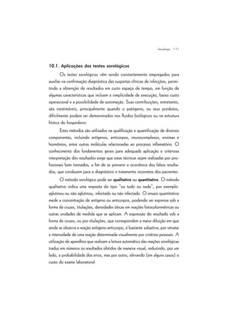 | 71
10.1. Aplicações dos testes sorológicos
Os testes sorológicos vêm sendo constantemente empregados para
auxiliar na confirmação diagnóstica das suspeitas clínicas de infecções, permi-
tindo a obtenção de resultados em curto espaço de tempo, em função de
algumas características que incluem a simplicidade de execução, baixo custo
operacional e a possibilidade de automação. Suas contribuições, entretanto,
são inestimáveis, principalmente quando o patógeno, ou seus produtos,
dificilmente podem ser demonstrados nos fluidos biológicos ou na estrutura
hística do hospedeiro.
Estes métodos são utilizados na qualificação e quantificação de diversos
componentes, incluindo antígenos, anticorpos, imunocomplexos, enzimas e
hormônios, entre outras moléculas relacionadas ao processo inflamatório. O
conhecimento dos fundamentos gerais para adequada aplicação e criteriosa
interpretação dos resultados exige que estas técnicas sejam realizadas por pro-
fissionais bem treinados, a fim de se prevenir a ocorrência dos falsos resulta-
dos, que conduzem para o diagnóstico e tratamento incorretos dos pacientes.
O método sorológico pode ser qualitativo ou quantitativo. O método
qualitativo indica uma resposta do tipo “ou tudo ou nada”, por exemplo:
aglutinou ou não aglutinou, infectado ou não infectado. O ensaio quantitativo
mede a concentração de antígeno ou anticorpos, podendo ser expressa sob a
forma de cruzes, titulações, densidades óticas em reações fotocolorimétricas ou
outras unidades de medida que se aplicam. A expressão do resultado sob a
forma de cruzes, ou por titulações, que correspondem a maior diluição em que
ainda se observa a reação antígeno-anticorpo, é bastante subjetiva, por retratar
a intensidade de uma reação determinada visualmente por critérios pessoais. A
utilização de aparelhos que realizam a leitura automática das reações sorológicas
traduz em números os resultados obtidos de maneira visual, reduzindo, por um
lado, a probabilidade dos erros, mas por outro, elevando (em alguns casos) o
custo do exame laboratorial.
Imunologia
 