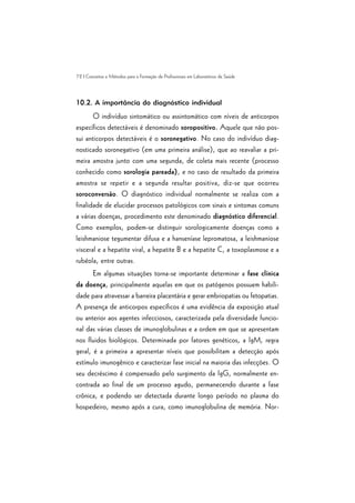 72 | Conceitos e Métodos para a Formação de Profissionais em Laboratórios de Saúde
10.2. A importância do diagnóstico individual
O indivíduo sintomático ou assintomático com níveis de anticorpos
específicos detectáveis é denominado soropositivo. Aquele que não pos-
sui anticorpos detectáveis é o soronegativo. No caso do indivíduo diag-
nosticado soronegativo (em uma primeira análise), que ao reavaliar a pri-
meira amostra junto com uma segunda, de coleta mais recente (processo
conhecido como sorologia pareada), e no caso de resultado da primeira
amostra se repetir e a segunda resultar positiva, diz-se que ocorreu
soroconversão. O diagnóstico individual normalmente se realiza com a
finalidade de elucidar processos patológicos com sinais e sintomas comuns
a várias doenças, procedimento este denominado diagnóstico diferencial.
Como exemplos, podem-se distinguir sorologicamente doenças como a
leishmaniose tegumentar difusa e a hanseníase lepromatosa, a leishmaniose
visceral e a hepatite viral, a hepatite B e a hepatite C, a toxoplasmose e a
rubéola, entre outras.
Em algumas situações torna-se importante determinar a fase clínica
da doença, principalmente aquelas em que os patógenos possuem habili-
dade para atravessar a barreira placentária e gerar embriopatias ou fetopatias.
A presença de anticorpos específicos é uma evidência da exposição atual
ou anterior aos agentes infecciosos, caracterizada pela diversidade funcio-
nal das várias classes de imunoglobulinas e a ordem em que se apresentam
nos fluidos biológicos. Determinada por fatores genéticos, a IgM, regra
geral, é a primeira a apresentar níveis que possibilitam a detecção após
estímulo imunogênico e caracterizar fase inicial na maioria das infecções. O
seu decréscimo é compensado pelo surgimento da IgG, normalmente en-
contrada ao final de um processo agudo, permanecendo durante a fase
crônica, e podendo ser detectada durante longo período no plasma do
hospedeiro, mesmo após a cura, como imunoglobulina de memória. Nor-
 