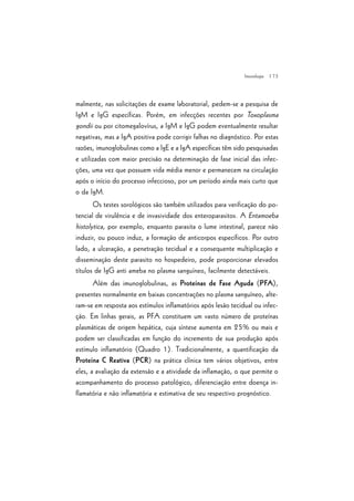 | 73
malmente, nas solicitações de exame laboratorial, pedem-se a pesquisa de
IgM e IgG específicas. Porém, em infecções recentes por Toxoplasma
gondii ou por citomegalovírus, a IgM e IgG podem eventualmente resultar
negativas, mas a IgA positiva pode corrigir falhas no diagnóstico. Por estas
razões, imunoglobulinas como a IgE e a IgA específicas têm sido pesquisadas
e utilizadas com maior precisão na determinação de fase inicial das infec-
ções, uma vez que possuem vida média menor e permanecem na circulação
após o início do processo infeccioso, por um período ainda mais curto que
o da IgM.
Os testes sorológicos são também utilizados para verificação do po-
tencial de virulência e de invasividade dos enteroparasitos. A Entamoeba
histolytica, por exemplo, enquanto parasita o lume intestinal, parece não
induzir, ou pouco induz, a formação de anticorpos específicos. Por outro
lado, a ulceração, a penetração tecidual e a consequente multiplicação e
disseminação deste parasito no hospedeiro, pode proporcionar elevados
títulos de IgG anti ameba no plasma sanguíneo, facilmente detectáveis.
Além das imunoglobulinas, as Proteínas de Fase Aguda (PFA),
presentes normalmente em baixas concentrações no plasma sanguíneo, alte-
ram-se em resposta aos estímulos inflamatórios após lesão tecidual ou infec-
ção. Em linhas gerais, as PFA constituem um vasto número de proteínas
plasmáticas de origem hepática, cuja síntese aumenta em 25% ou mais e
podem ser classificadas em função do incremento de sua produção após
estímulo inflamatório (Quadro 1). Tradicionalmente, a quantificação da
Proteína C Reativa (PCR) na prática clínica tem vários objetivos, entre
eles, a avaliação da extensão e a atividade da inflamação, o que permite o
acompanhamento do processo patológico, diferenciação entre doença in-
flamatória e não inflamatória e estimativa de seu respectivo prognóstico.
Imunologia
 