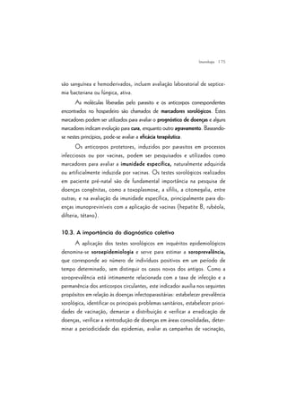 | 75
são sanguínea e hemoderivados, incluem avaliação laboratorial de septice-
mia bacteriana ou fúngica, ativa.
As moléculas liberadas pelo parasito e os anticorpos correspondentes
encontrados no hospedeiro são chamados de marcadores sorológicos. Estes
marcadores podem ser utilizados para avaliar o prognóstico de doenças e alguns
marcadores indicam evolução para cura, enquanto outro agravamento. Baseando-
se nestes princípios, pode-se avaliar a eficácia terapêutica.
Os anticorpos protetores, induzidos por parasitos em processos
infecciosos ou por vacinas, podem ser pesquisados e utilizados como
marcadores para avaliar a imunidade específica, naturalmente adquirida
ou artificialmente induzida por vacinas. Os testes sorológicos realizados
em paciente pré-natal são de fundamental importância na pesquisa de
doenças congênitas, como a toxoplasmose, a sífilis, a citomegalia, entre
outras; e na avaliação da imunidade específica, principalmente para do-
enças imunopreviníveis com a aplicação de vacinas (hepatite B, rubéola,
difteria, tétano).
10.3. A importância do diagnóstico coletivo
A aplicação dos testes sorológicos em inquéritos epidemiológicos
denomina-se soroepidemiologia e serve para estimar a soroprevalência,
que corresponde ao número de indivíduos positivos em um período de
tempo determinado, sem distinguir os casos novos dos antigos. Como a
soroprevalência está intimamente relacionada com a taxa de infecção e a
permanência dos anticorpos circulantes, este indicador auxilia nos seguintes
propósitos em relação às doenças infectoparasitárias: estabelecer prevalência
sorológica, identificar os principais problemas sanitários, estabelecer priori-
dades de vacinação, demarcar a distribuição e verificar a erradicação de
doenças, verificar a reintrodução de doenças em áreas consolidadas, deter-
minar a periodicidade das epidemias, avaliar as campanhas de vacinação,
Imunologia
 