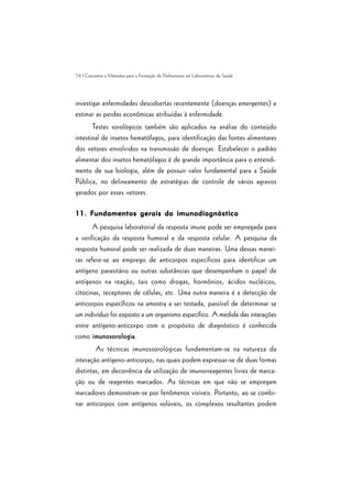76 | Conceitos e Métodos para a Formação de Profissionais em Laboratórios de Saúde
investigar enfermidades descobertas recentemente (doenças emergentes) e
estimar as perdas econômicas atribuídas à enfermidade.
Testes sorológicos também são aplicados na análise do conteúdo
intestinal de insetos hematófagos, para identificação das fontes alimentares
dos vetores envolvidos na transmissão de doenças. Estabelecer o padrão
alimentar dos insetos hematófagos é de grande importância para o entendi-
mento de sua biologia, além de possuir valor fundamental para a Saúde
Pública, no delineamento de estratégias de controle de vários agravos
gerados por esses vetores.
11.11.11.11.11. FFFFFundamentos gerais do imunodiagnósticoundamentos gerais do imunodiagnósticoundamentos gerais do imunodiagnósticoundamentos gerais do imunodiagnósticoundamentos gerais do imunodiagnóstico
A pesquisa laboratorial da resposta imune pode ser empregada para
a verificação da resposta humoral e da resposta celular. A pesquisa da
resposta humoral pode ser realizada de duas maneiras. Uma dessas manei-
ras refere-se ao emprego de anticorpos específicos para identificar um
antígeno parasitário ou outras substâncias que desempenham o papel de
antígenos na reação, tais como drogas, hormônios, ácidos nucléicos,
citocinas, receptores de células, etc. Uma outra maneira é a detecção de
anticorpos específicos na amostra a ser testada, passível de determinar se
um indivíduo foi exposto a um organismo específico. A medida das interações
entre antígeno-anticorpo com o propósito de diagnóstico é conhecida
como imunosorologia.
As técnicas imunossorológicas fundamentam-se na natureza da
interação antígeno-anticorpo, nas quais podem expressar-se de duas formas
distintas, em decorrência da utilização de imunorreagentes livres de marca-
ção ou de reagentes marcados. As técnicas em que não se empregam
marcadores demonstram-se por fenômenos visíveis. Portanto, ao se combi-
nar anticorpos com antígenos solúveis, os complexos resultantes podem
 