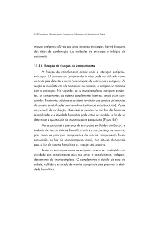 86 | Conceitos e Métodos para a Formação de Profissionais em Laboratórios de Saúde
misturar antígenos solúveis aos soros contendo anticorpos, haverá bloqueio
dos sítios de combinação das moléculas de anticorpo e inibição da
aglutinação.
11.14. Reação de fixação do complemento
A fixação do complemento ocorre após a interação antígeno-
anticorpo. O consumo de complemento in vitro pode ser utilizado como
um teste para detectar e medir concentrações de anticorpos e antígenos. A
reação se manifesta em três momentos: no primeiro, o antígeno se combina
com o anticorpo. No segundo, se os imunocomplexos estiverem presen-
tes, os componentes do sistema complemento ligam-se, sendo assim con-
sumidos. Finalmente, adiciona-se o sistema revelador que consiste de hemácias
de carneiro sensibilizadas com hemolisina (anticorpo antieritrocitário). Após
um período de incubação, observa-se se ocorreu ou não lise das hemácias
sensibilizadas e a atividade hemolítica pode então ser medida, a fim de se
determinar a quantidade do imunorreagente pesquisado (Figura 26).
Ao se pesquisar a presença de anticorpos em fluídos biológicos, a
ausência de lise do sistema hemolítico indica a sua presença na amostra,
pois como os principais componentes do sistema complemento foram
consumidos na lise do imunocomplexo inicial, não estarão disponíveis
para a lise do sistema hemolítico e a reação será positiva.
Tanto os anticorpos como os antígenos devem ser destituídos de
atividade anti-complementar para não ativar o complemento, indepen-
dentemente do imunocomplexo. O complemento é obtido de soro de
cobaia, colhido e estocado de maneira apropriada para preservar a ativi-
dade hemolítica.
 