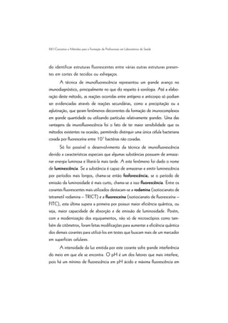 88 | Conceitos e Métodos para a Formação de Profissionais em Laboratórios de Saúde
do identificar estruturas fluorescentes entre várias outras estruturas presen-
tes em cortes de tecidos ou esfregaços.
A técnica de imunofluorescência representou um grande avanço no
imunodiagnóstico, principalmente no que diz respeito à sorologia. Até a elabo-
ração deste método, as reações ocorridas entre antígeno e anticorpo só podiam
ser evidenciadas através de reações secundárias, como a precipitação ou a
aglutinação, que geram fenômenos decorrentes da formação de imunocomplexos
em grande quantidade ou utilizando partículas relativamente grandes. Uma das
vantagens da imunofluorescência foi o fato de ter maior sensibilidade que os
métodos existentes na ocasião, permitindo distinguir uma única célula bacteriana
corada por fluoresceína entre 107
bactérias não coradas.
Só foi possível o desenvolvimento da técnica de imunofluorescência
devido a características especiais que algumas substâncias possuem de armaze-
nar energia luminosa e liberá-la mais tarde. A este fenômeno foi dado o nome
de luminescência. Se a substância é capaz de armazenar e emitir luminescência
por períodos mais longos, chama-se então fosforescência; se o período de
emissão da luminosidade é mais curto, chama-se a isso fluorescência. Entre os
corantes fluorescentes mais utilizados destacam-se a rodamina (isotiocianato de
tetrametil rodamina – TRICT) e a fluoresceína (isotiocianato de fluoresceína –
FITC), esta última supera a primeira por possuir maior eficiência quântica, ou
seja, maior capacidade de absorção e de emissão de luminosidade. Porém,
com a modernização dos equipamentos, não só de microscópios como tam-
bém de citômetros, foram feitas modificações para aumentar a eficiência quântica
dos demais corantes para utilizá-los em testes que buscam mais de um marcador
em superfícies celulares.
A intensidade da luz emitida por este corante sofre grande interferência
do meio em que ele se encontra. O pH é um dos fatores que mais interfere,
pois há um mínimo de fluorescência em pH ácido e máxima fluorescência em
 