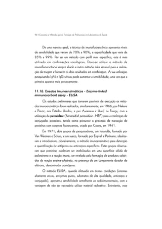 92 | Conceitos e Métodos para a Formação de Profissionais em Laboratórios de Saúde
De uma maneira geral, a técnica de imunofluorescência apresenta níveis
de sensibilidade que variam de 70% a 90%, e especificidade que varia de
85% a 99%. Por ser um método com perfil mais específico, este é mais
utilizado em confirmações sorológicas. Deve-se utilizar o método de
imunofluorescência sempre aliado a outro método mais sensível para a realiza-
ção da triagem e fornecer os dois resultados em combinação. A sua utilização
pesquisando IgM e IgG séricas pode aumentar a sensibilidade, uma vez que a
primeira aparece mais precocemente.
11.16. Ensaios imunoenzimáticos - Enzyme-linked
immunosorbent assay - ELISA
Os estudos preliminares que tornaram passíveis de execução os méto-
dos imunoenzimáticos foram realizados, simultaneamente, em 1966, por Nakane
e Pierce, nos Estados Unidos, e por Avrameas e Uriel, na França, com a
utilização da peroxidase (horseradish peroxidase - HRP) para a confecção de
conjugados proteicos, tendo como precursor o processo de marcação de
proteínas com corantes fluorescentes, criado por Coons, em 1941.
Em 1971, dois grupos de pesquisadores, um holandês, formado por
Van Weemen e Schurs, e um sueco, formado por Engvall e Perlmann, idealiza-
ram e introduziram, pioneiramente, o método imunoenzimático para detecção
e quantificação de antígenos ou anticorpos específicos. Estes grupos observa-
ram que proteínas poderiam ser imobilizadas em uma superfície sólida de
poliestireno e a reação imune, ser revelada pela formação de produtos colori-
dos da reação enzima-substrato, na presença de um componente doador de
elétrons, denominado cromógeno.
O método ELISA, quando efetuado em ótimas condições (enzimas
altamente ativas, antígenos puros, substratos de alta qualidade, anticorpo e
conjugado), apresenta sensibilidade semelhante ao radioimunoensaio, com a
vantagem de não ser necessário utilizar material radioativo. Entretanto, esse
 