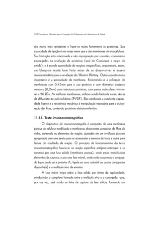 98 | Conceitos e Métodos para a Formação de Profissionais em Laboratórios de Saúde
são muito mais resistentes e ligam-se muito fortemente às proteínas. Sua
capacidade de ligação é seis vezes maior que a das membranas de nitrocelulose.
Sua limitação está relacionada a não impregnação por corantes, comumente
empregados na revelação de proteínas (azul de Comanssie e negro de
amido), e à grande quantidade de reações inespecíficas, requerendo, assim,
um bloqueio muito bem feito antes de se desenvolver o ensaio
imunoenzimático para a revelação do Western Blotting. Outro aspecto muito
importante é a porosidade da membrana. Recomenda-se a utilização de
membranas com 0,45mm para o uso genérico e com diâmetros bastante
menores (0,2mm) para estruturas proteicas, com pesos moleculares inferio-
res a 20 kDa. As melhores membranas, embora sendo bastante caras, são as
de difluoreto de polivinilideno (PVDF). Elas combinam a excelente capaci-
dade ligante e a resistência mecânica à manipulação necessária para a elabo-
ração das fitas, contendo proteínas eletrotransferidas.
11.18. Teste imunocromatográfico
O dispositivo de imunocromatografia é composto de uma membrana
porosa de celulose modificada e membranas absorventes acessórias de fibra de
vidro, contendo os elementos de reação, ajustadas em um invólucro plástico
apropriado com uma janela para se acrescentar a amostra de teste e outra para
leitura do resultado da reação. O princípio de funcionamento do teste
imunocromatográfico baseia-se na reação específica antígeno-anticorpo e se
constitui por uma fase sólida (membrana porosa), onde estão imobilizados
elementos de captura, e por uma fase móvel, onde estão suspensos o conjuga-
do (que pode ser a proteína A, ligada ao ouro coloidal ou outros conjugados
disponíveis) e a molécula alvo da amostra.
A fase móvel migra sobre a fase sólida por efeito de capilaridade,
conduzindo o complexo formado entre a molécula alvo e o conjugado, que,
por sua vez, será retido na linha de captura da fase sólida, formando um
 