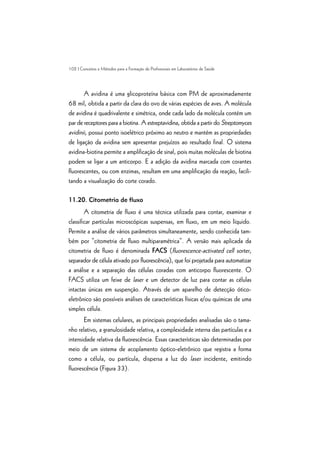 102 | Conceitos e Métodos para a Formação de Profissionais em Laboratórios de Saúde
A avidina é uma glicoproteína básica com PM de aproximadamente
68 mil, obtida a partir da clara do ovo de várias espécies de aves. A molécula
de avidina é quadrivalente e simétrica, onde cada lado da molécula contém um
par de receptores para a biotina. A estreptavidina, obtida a partir do Streptomyces
avidinii, possui ponto isoelétrico próximo ao neutro e mantém as propriedades
de ligação da avidina sem apresentar prejuízos ao resultado final. O sistema
avidina-biotina permite a amplificação de sinal, pois muitas moléculas de biotina
podem se ligar a um anticorpo. E a adição da avidina marcada com corantes
fluorescentes, ou com enzimas, resultam em uma amplificação da reação, facili-
tando a visualização do corte corado.
11.20. Citometria de fluxo
A citometria de fluxo é uma técnica utilizada para contar, examinar e
classificar partículas microscópicas suspensas, em fluxo, em um meio líquido.
Permite a análise de vários parâmetros simultaneamente, sendo conhecida tam-
bém por “citometria de fluxo multiparamétrica”. A versão mais aplicada da
citometria de fluxo é denominada FACS (fluorescence-activated cell sorter,
separador de célula ativado por fluorescência), que foi projetada para automatizar
a análise e a separação das células coradas com anticorpo fluorescente. O
FACS utiliza um feixe de laser e um detector de luz para contar as células
intactas únicas em suspenção. Através de um aparelho de detecção ótico-
eletrônico são possíveis análises de características físicas e/ou químicas de uma
simples célula.
Em sistemas celulares, as principais propriedades analisadas são o tama-
nho relativo, a granulosidade relativa, a complexidade interna das partículas e a
intensidade relativa da fluorescência. Essas características são determinadas por
meio de um sistema de acoplamento óptico-eletrônico que registra a forma
como a célula, ou partícula, dispersa a luz do laser incidente, emitindo
fluorescência (Figura 33).
 