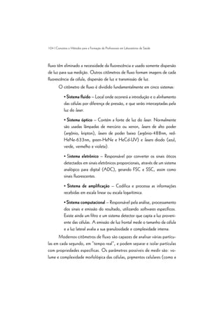 104 | Conceitos e Métodos para a Formação de Profissionais em Laboratórios de Saúde
fluxo têm eliminado a necessidade da fluorescência e usado somente dispersão
de luz para sua medição. Outros citômetros de fluxo formam imagens de cada
fluorescência da célula, dispersão de luz e transmissão de luz.
O citômetro de fluxo é dividido fundamentalmente em cinco sistemas:
• Sistema fluido – Local onde ocorrerá a introdução e o alinhamento
das células por diferença de pressão, e que serão interceptadas pela
luz do laser.
• Sistema óptico – Contém a fonte de luz do laser. Normalmente
são usadas lâmpadas de mercúrio ou xenon, lasers de alto poder
(argônio, kripton), lasers de poder baixo (argônio-488nm, red-
HeNe-633nm, green-HeNe e HeCd-UV) e lasers diodo (azul,
verde, vermelho e violeta).
• Sistema eletrônico – Responsável por converter os sinais óticos
detectados em sinais eletrônicos proporcionais, através de um sistema
analógico para digital (ADC), gerando FSC e SSC, assim como
sinais fluorescentes.
• Sistema de amplificação – Codifica e processa as informações
recebidas em escala linear ou escala logarítimica.
• Sistema computacional – Responsável pela análise, processamento
dos sinais e emissão do resultado, utilizando softwares específicos.
Existe ainda um filtro e um sistema detector que capta a luz proveni-
ente das células. A emissão de luz frontal mede o tamanho da célula
e a luz lateral avalia a sua granulosidade e complexidade interna.
Modernos citômetros de fluxo são capazes de analisar várias partícu-
las em cada segundo, em “tempo real”, e podem separar e isolar partículas
com propriedades específicas. Os parâmetros possíveis de medir são: vo-
lume e complexidade morfológica das células, pigmentos celulares (como a
 