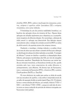 | 105
clorofila), DNA, RNA, análise e classificação de cromossomas, prote-
ínas, antígenos à superfície celular (marcadores CD) e antígenos
intracelulares, entre outras moléculas.
A hematologia foi uma das primeiras modalidades biomédicas a se
beneficiar das aplicações clínicas da citometria de fluxo. Algumas destas
aplicações são utilizadas regularmente para o diagnóstico ou o acompanha-
mento terapêutico de diferentes afecções. Em cancerologia, a detecção da
célula tumoral é a aplicação mais desenvolvida. Esta detecção repousa
essencialmente sobre a medição de conteúdo anormal de DNA no núcleo
da célula tumoral e da expressão proteica dos antígenos tumorais.
Atualmente, a imunologia, a biologia molecular e as análises clínicas
são as áreas da ciência que mais utilizam a citometria de fluxo para a detecção
ou identificação de subtipos de células implicadas na imunidade. A contagem
de linfócitos T consiste em classificar e quantificar as subpopulações desses
linfócitos, pela pesquisa imunofenotípica dos CDs, por meio de conjugados
fluorescentes específicos. Dependendo dos fluorocromos que estarão liga-
dos aos anticorpos monoclonais, as fluorescências emitidas por eles, quando
excitados pelo laser, terão comprimentos de ondas diferentes e,
consequentemente, cores diferentes. Há diversos tipos de fluorocromos,
como o isotiocianato de fluoresceína (FITC), a ficoeritrina (PE), a proteína
Clorofil peridinina (PerCP) e o Texas Red.
Os sinais eletrônicos são usados para analisar as células de acordo
com seus marcadores de superfície, e esta análise é interpretada através de
um gráfico de separação dividido em janelas (gates) (Figura 34). O citômetro
fornece o número absoluto de linfócitos, por exemplo, linfócitos T CD3+/
CD4+ e de linfócitos T CD3+/CD8+, porque em cada tubo de amos-
tra existe um número conhecido de partículas de referência conjugadas com
fluorocromos (valor padrão).
Imunologia
 