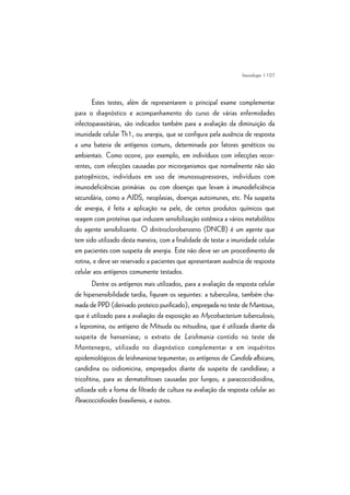 | 107
Estes testes, além de representarem o principal exame complementar
para o diagnóstico e acompanhamento do curso de várias enfermidades
infectoparasitárias, são indicados também para a avaliação da diminuição da
imunidade celular Th1, ou anergia, que se configura pela ausência de resposta
a uma bateria de antígenos comuns, determinada por fatores genéticos ou
ambientais. Como ocorre, por exemplo, em indivíduos com infecções recor-
rentes, com infecções causadas por microrganismos que normalmente não são
patogênicos, indivíduos em uso de imunossupressores, indivíduos com
imunodeficiências primárias ou com doenças que levam à imunodeficiência
secundária, como a AIDS, neoplasias, doenças autoimunes, etc. Na suspeita
de anergia, é feita a aplicação na pele, de certos produtos químicos que
reagem com proteínas que induzem sensibilização sistêmica a vários metabólitos
do agente sensibilizante. O dinitroclorobenzeno (DNCB) é um agente que
tem sido utilizado desta maneira, com a finalidade de testar a imunidade celular
em pacientes com suspeita de anergia. Este não deve ser um procedimento de
rotina, e deve ser reservado a pacientes que apresentaram ausência de resposta
celular aos antígenos comumente testados.
Dentre os antígenos mais utilizados, para a avaliação da resposta celular
de hipersensibilidade tardia, figuram os seguintes: a tuberculina, também cha-
mada de PPD (derivado proteico purificado), empregada no teste de Mantoux,
que é utilizado para a avaliação da exposição ao Mycobacterium tuberculosis;
a lepromina, ou antígeno de Mitsuda ou mitsudina, que é utilizada diante da
suspeita de hanseníase; o extrato de Leishmania contido no teste de
Montenegro, utilizado no diagnóstico complementar e em inquéritos
epidemiológicos de leishmaniose tegumentar; os antígenos de Candida albicans,
candidina ou oidiomicina, empregados diante da suspeita de candidíase; a
tricofitina, para as dermatofitoses causadas por fungos; a paracoccidioidina,
utilizada sob a forma de filtrado de cultura na avaliação da resposta celular ao
Paracoccidioides brasiliensis, e outros.
Imunologia
 
