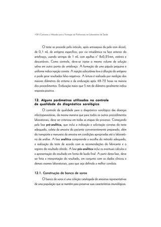 108 | Conceitos e Métodos para a Formação de Profissionais em Laboratórios de Saúde
O teste se procede pelo inóculo, após antissepsia da pele com álcool,
de 0,1 mL de antígeno específico, por via intradémica na face anterior do
antebraço, usando seringas de 1 mL com agulhas n° 8x0,25mm, estéreis e
descartáveis. Como controle, deve-se injetar o mesmo volume de solução
salina em outro ponto do antebraço. A formação de uma pápula pequena e
uniforme indica injeção correta. A injeção subcutânea leva à diluição do antígeno
e pode gerar resultados falso-negativos. A leitura é realizada por medição dos
maiores diâmetros do eritema e da enduração após 48-72 horas na maioria
dos procedimentos. Enduração maior que 5 mm de diâmetro geralmente indica
resposta positiva.
12. Alguns parâmetros utilizados no controle12. Alguns parâmetros utilizados no controle12. Alguns parâmetros utilizados no controle12. Alguns parâmetros utilizados no controle12. Alguns parâmetros utilizados no controle
de qualidade do diagnóstico sorológicode qualidade do diagnóstico sorológicode qualidade do diagnóstico sorológicode qualidade do diagnóstico sorológicode qualidade do diagnóstico sorológico
O controle de qualidade para o diagnóstico sorológico das doenças
infectoparasitárias, da mesma maneira que para todos os outros procedimentos
laboratoriais, deve ser criteriosa em todas as etapas do processo. Começando
pela fase pré-analítica, que inclui a indicação e solicitação corretas do teste
adequado, coleta da amostra do paciente convenientemente preparado, além
do transporte e manuseio da amostra em condições apropriadas até o laborató-
rio de análise. A fase analítica compreende a escolha do método adequado,
a realização do teste de acordo com as recomendações do fabricante e o
registro do resultado obtido. A fase pós-analítica inclui os eventuais cálculos e
a apresentação do resultado em forma de laudo final. A partir desta fase, deve
ser feita a interpretação do resultado, em conjunto com os dados clínicos e
demais exames laboratoriais, para que seja definida a melhor conduta.
12.1. Construção de banco de soros
O banco de soros é uma coleção catalogada de amostras representativas
de uma população que se mantém para preservar suas características imunológicas.
 