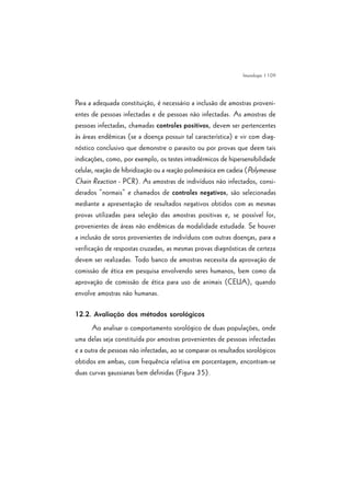 | 109
Para a adequada constituição, é necessário a inclusão de amostras proveni-
entes de pessoas infectadas e de pessoas não infectadas. As amostras de
pessoas infectadas, chamadas controles positivos, devem ser pertencentes
às áreas endêmicas (se a doença possuir tal característica) e vir com diag-
nóstico conclusivo que demonstre o parasito ou por provas que deem tais
indicações, como, por exemplo, os testes intradérmicos de hipersensibilidade
celular, reação de hibridização ou a reação polimerásica em cadeia (Polymerase
Chain Reaction - PCR). As amostras de indivíduos não infectados, consi-
derados “normais” e chamados de controles negativos, são selecionadas
mediante a apresentação de resultados negativos obtidos com as mesmas
provas utilizadas para seleção das amostras positivas e, se possível for,
provenientes de áreas não endêmicas da modalidade estudada. Se houver
a inclusão de soros provenientes de indivíduos com outras doenças, para a
verificação de respostas cruzadas, as mesmas provas diagnósticas de certeza
devem ser realizadas. Todo banco de amostras necessita da aprovação de
comissão de ética em pesquisa envolvendo seres humanos, bem como da
aprovação de comissão de ética para uso de animais (CEUA), quando
envolve amostras não humanas.
12.2. Avaliação dos métodos sorológicos
Ao analisar o comportamento sorológico de duas populações, onde
uma delas seja constituída por amostras provenientes de pessoas infectadas
e a outra de pessoas não infectadas, ao se comparar os resultados sorológicos
obtidos em ambas, com frequência relativa em porcentagem, encontram-se
duas curvas gaussianas bem definidas (Figura 35).
Imunologia
 