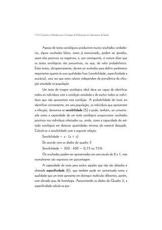 112 | Conceitos e Métodos para a Formação de Profissionais em Laboratórios de Saúde
Apesar de testes sorológicos produzirem muitos resultados verdadei-
ros, alguns resultados falsos, como já mencionado, podem ser gerados,
sejam eles positivos ou negativos; e, por conseguinte, é comum dizer que
os testes sorológicos são presuntivos, ou seja, de valor probabilístico.
Estes testes, obrigatoriamente, devem ser avaliados para definir parâmetros
importantes quanto às suas qualidades fixas (sensibilidade, especificidade e
acurácia), uma vez que estes valores independem da prevalência da infec-
ção estudada na população.
Um teste de triagem sorológica ideal deve ser capaz de identificar
todos os indivíduos com a condição estudada e de excluir todos os indiví-
duos que não apresentem esta condição. A probabilidade do teste em
identificar corretamente, em uma população, os indivíduos que apresentem
a infecção, denomina-se sensibilidade (S) e pode, também, ser conceitu-
ada como a capacidade de um teste sorológico proporcionar resultados
positivos nos indivíduos infectados ou, ainda, como a capacidade do mé-
todo sorológico em detectar quantidades mínimas do material desejado.
Calcula-se a sensibilidade com a seguinte relação:
Sensibilidade = a : (a + c)
De acordo com os dados do quadro 3
Sensibilidade = 300 : 400 = 0,75 ou 75%
Os resultados podem ser apresentados em uma escala de 0 a 1, mas
normalmente são expressos em porcentagem.
A capacidade do teste para excluir aqueles que não são afetados é
chamada especificidade (E), que também pode ser conceituada como a
qualidade que um teste apresenta em distinguir moléculas diferentes, porém,
com elevado grau de homologia. Aproveitando os dados do Quadro 3, a
especificidade calcula-se por:
 