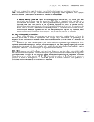 Arlindo Ugulino Netto – IMUNOLOGIA I – MEDICINA P3 – 2008.2
se diferencia em plasm„cito, capaz de produzir imunoglobulinas (anticorpo) que neutralizam ant•genos.
OBS
4
: Opsonina € qualquer fator que auxilia a fagocitose de ant•genos por c€lulas fagocitƒrias, como o pr„prio
anticorpo funciona. Esse processo de facilita†…o € chamado de opsonização.
3. Células Natural Killers (NK Cells): As c€lulas assassinas naturas (NK – de, natural killer), s…o
semelhantes aos linf„citos, mas n…o apresentam TCR. S…o de natureza linf„ide mas n…o tem a
especificidade dos linf„citos T e B, n…o fazendo parte ent…o da resposta imune adiquirida, mas sim, da
resposta inata. Tem como fun†‡es a lise de c€lulas infectadas por v•rus, de c€lulas tumorais;
citotoxicidade celular dependente do anticorpo. Essa citotoxicidade se dƒ por meio do mecanismo da
ADCC em que, devido a sua baixa capacidade de fagocitose, hƒ a libera†…o de mediadores celulares,
ocorrendo uma fagocitose frustrada (uma vez que ela tenta fagocitar, mas por n…o conseguir, libera
esses mediadores qu•micos). Esse processo ocorre quando o ant•geno se liga ao anticorpo.
SISTEMA DE CÉLULAS DENDRÍTICAS
Essas c€lulas s…o assim chamadas porque apresentam expans‡es citoplasmƒticas em forma de
dendritos, assim como os neur•nios. Apresentam como principal fun†…o a fagocitose e a apresenta†…o de
ant•genos na sua membrana. As primeiras c€lulas dendr•ticas identificadas foram as c€lulas de Langerhans da
epiderme.
Acredita-se que essas c€lula migram da pele para os linfonodos regionais e ba†o, onde ocupam locais
diferentes e desempenham fun†‡es distintas. As c€lulas dendr•ticas que ficam nos fol•culos linf„ides, onde as
c€lulas predominantes s…o LB, s…o encontradas sob o epit€lio da maioria dos „rg…os. Sua fun†…o € a captura
de ant•genos estranhos e seu transporte para os „rg…os linf„ides secundƒrios.
OBS: ADCC: quando ocorre a infec†…o por microrganismos, jƒ sabemos que ocorrerƒ um processo de rea†…o
em que anticorpos ser…o liberados para realizar a opsoniza†…o, ocorrendo assim maior facilidade de fagocitose
do agente invasor. Contudo, se este for muito grande, as c€lulas efetoras como os macr„fagos produzir…o
fatores de morte intra-celular (como o NO, O2
-
, OCl
-
: intermediƒrios reativos do O2 e N2). Ocorre, assim, um
processo de morte do microrganismo. As c€lulas NK passam a secretar substancias como perfurimas e
granzimas, causando a morte do microrganismo por apoptose.
 