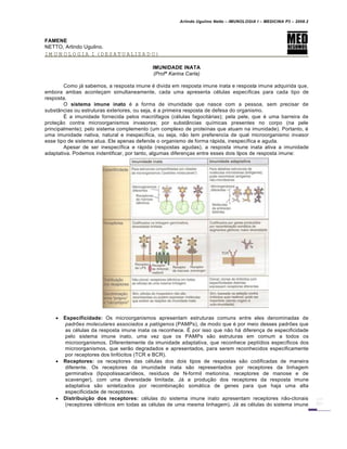 Arlindo Ugulino Netto – IMUNOLOGIA I – MEDICINA P3 – 2008.2
FAMENE
NETTO, Arlindo Ugulino.
IMUNOLOGIA I (DESATUALIZADO)
IMUNIDADE INATA
(Profª Karina Carla)
Como já sabemos, a resposta imune é divida em resposta imune inata e resposta imune adquirida que,
embora ambas aconteçam simultaneamente, cada uma apresenta células específicas para cada tipo de
resposta.
O sistema imune inato é a forma de imunidade que nasce com a pessoa, sem precisar de
substâncias ou estruturas exteriores, ou seja, é a primeira resposta de defesa do organismo.
É a imunidade fornecida pelos macrófagos (células fagocitárias); pela pele, que é uma barreira de
proteção contra microorganismos invasores; por substâncias químicas presentes no corpo (na pele
principalmente); pelo sistema complemento (um complexo de proteínas que atuam na imunidade). Portanto, é
uma imunidade nativa, natural e inespecífica, ou seja, não tem preferencia de qual microorganismo invasor
esse tipo de sistema atua. Ele apenas defende o organismo de forma rápida, inespecífica e aguda.
Apesar de ser inespecífica e rápida (respostas agudas), a resposta imune inata ativa a imunidade
adaptativa. Podemos indentificar, por tanto, algumas diferenças entre esses dois tipos de resposta imune:
 Especificidade: Os microorganismos apresentam estruturas comuns entre eles denominadas de
padrões moleculares associados a patógenos (PAMPs), de modo que é por meio desses padrões que
as células da resposta imune inata os reconhece. É por isso que não há diferença de especificidade
pelo sistema imune inato, uma vez que os PAMPs são estruturas em comum a todos os
microorganismos. Diferentemente da imunidade adaptativa, que reconhece peptídios específicos dos
microorganismos, que serão degradados e apresentados, para serem reconhecidos especificamente
por receptores dos linfócitos (TCR e BCR).
 Receptores: os receptores das células dos dois tipos de respostas são codificadas de maneira
diferente. Os receptores da imunidade inata são representados por receptores da linhagem
germinativa (lipopolissacarídeos, resíduos de N-formil metionina, receptores de manose e de
scavenger), com uma diversidade limitada. Já a produção dos receptores da resposta imune
adaptativa são sintetizados por recombinação somática de genes para que haja uma alta
especificidade de receptores.
 Distribuição dos receptores: células do sistema imune inato apresentam receptores não-clonais
(receptores idênticos em todas as células de uma mesma linhagem). Já as células do sistema imune
 