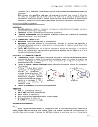 Arlindo Ugulino Netto – IMUNOLOGIA I – MEDICINA P3 – 2008.2
adpatativo s…o da s€rie clonal (clones de linf„citos com especificidades distintas expressam receptores
diferentes).
 Discrimina‚ƒo entre pept„deos pr€prios e nƒo-pr€prios: a imunidade inata € capaz de diferenciar
as c€lulas do hospedeiro das do agente invasor, de modo que as c€lulas do primeiro n…o s…o
reconhecidas. Bem como ocorre no sistema imune adaptativo, sendo que nesta, a diferencia†…o €
baseada na sele†…o contra-linf„citos auto-reativos (que quando falha, dƒ origem a auto-imunidade).
Componentes da Imunidade Inata
BARREIRAS
 Camadas epiteliais: impedem a entrada de microrganismos, atuando como barreira para entrada de
componentes estranhos para o organismo.
 Defensinas: enzimas com fun†…o microbicida (morte microbiana).
 Linf€citos intra-epiteliais: linf„citos presentes no epit€lio (que n…o t‚m caracter•sticas de resposta
adquirida) que causam a morte microbiana.
CˆLULAS EFETORAS CIRCULANTES
 Neutr€filos: fagocitose inicial e morte de microrganismos.
 Macr€fagos: fagocitose eficiente de microrganismos, secre†…o de citocinas que estimulam a
inflama†…o. Caso seja necessƒrio, ele serve como um apresentador de ant•geno, solicitando um outro
tipo de resposta imune.
 C‡lulas NK: responsƒvel pela lise de c€lulas infectadas e ativa†…o de macr„fagos. • um tipo de
linf„cito que, como exce†…o, n…o participa da reposta imune adquirida por n…o possuir TCR ou BCR
(receptores de alta especificidade).
PROTE…NAS EFETORAS CIRCULANTES
 Complemento: causam a morte de microrganismos, opsoniza†…o (facilita†…o da fagocitose) e ativa†…o
de leuc„citos. Quando as c€lulas do complemento s…o ativadas, geram uma cascata de ativa†‡es que
terminam na forma†…o de um complexo de ataque Š membrana, que se liga ao microrganismo, na
tentativa de causar lise no mesmo.
 Lectina de liga‚ƒo ‰ manose (colectina): opsoniza†…o de microrganismos, ativa†…o do complemento
(via da lectina).
 Prote„na C-reativa (pentraxina):
opsoniza†…o de microrganismos e
ativa†…o do complemento. A
presen†a da bact€ria ativa a PCR,
servindo como um fator facilitador
da fagocitose, se ligando a bact€ria
e eliminando cargas que repelem a
bact€ria e o macr„fago. A PCR €
mensurada em processos de
inflama†…o aguda.
 Fatores da coagula‚ƒo: bloqueio dos tecidos infectados.
CITOCINAS
 TNF, IL-1, quimiocinas: inflama†…o
 IFN-α, IFN-β: resist‚ncia Š infec†…o viral
 IFN-γ: ativa†…o de macr„fagos
 IL-12: produ†…o de IFN-γ pelas c€lulas NK e pelas c€lulas T
 IL-15: prolifera†…o de c€lulas NK
 IL-10, TGF-β: controle da inflama†…o.
Resist‡ncia Natural Externa
PELE
A pele € a principal barreira externa do sistema imune inato. A sua superf•cie lipof•lica € constitu•da de
c€lulas mortas ricas em queratina, uma prote•na fibrilar, que impede a entrada de microorganismos. As
secre†‡es ligeiramente ƒcidas e l•pidicas das glˆndulas sebƒcea e sudor•para criam um microambiente
 