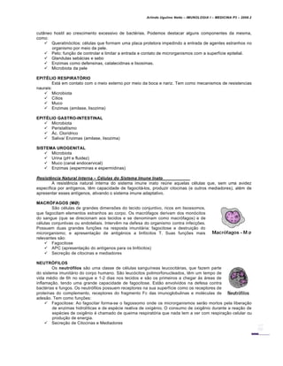 Arlindo Ugulino Netto – IMUNOLOGIA I – MEDICINA P3 – 2008.2
cutâneo hostil ao crescimento excessivo de bactérias. Podemos destacar alguns componentes da mesma,
como:
 Queratinócitos: células que formam uma placa protetora impedindo a entrada de agentes estranhos no
organismo por meio da pele.
 Pelo: função de controlar e limitar a entrada e contato de microrganismos com a superfície epitelial.
 Glandulas sebácias e sebo
 Enzimas como defensinas, catalecidinas e lisosimas.
 Microbiota da pele
EPITÉLIO RESPIRATÓRIO
Está em contato com o meio externo por meio da boca e nariz. Tem como mecanismos de resistencias
naurais:
 Microbiota
 Cílios
 Muco
 Enzimas (amilase, lisozima)
EPITÉLIO GASTRO-INTESTINAL
 Microbiota
 Peristaltismo
 Ác. Clorídrico
 Saliva/ Enzimas (amilase, lisozima)
SISTEMA UROGENITAL
 Microbiota
 Urina (pH e fluidez)
 Muco (canal endocervical)
 Enzimas (esperminas e espermidinas)
Resist‡ncia Natural Interna – C„lulas do Sistema Imune Inato
A resistência natural interna do sistema imune inato reúne aquelas células que, sem uma avidez
específica por antígenos, têm capacidade de fagocitá-los, produzir citocinas (e outros mediadores), além de
apresentar esses antígenos, ativando o sistema imune adaptativo.
MACRÓFAGOS (MØ)
São células de grandes dimensões do tecido conjuntivo, ricos em lisossomos,
que fagocitam elementos estranhos ao corpo. Os macrófagos derivam dos monócitos
do sangue (que se direcionam aos tecidos e se denominam como macrófagos) e de
células conjuntivas ou endoteliais. Intervêm na defesa do organismo contra infecções.
Possuem duas grandes funções na resposta imunitária: fagocitose e destruição do
microrganismo; e apresentação de antigénios a linfócitos T. Suas funções mais
relevantes são:
 Fagocitose
 APC (apresentação do antígenos para os linfócitos)
 Secreção de citocinas e mediadores
NEUTRÓFILOS
Os neutrófilos são uma classe de células sanguíneas leucocitárias, que fazem parte
do sistema imunitário do corpo humano. São leucócitos polimorfonucleados, têm um tempo de
vida médio de 6h no sangue e 1-2 dias nos tecidos e são os primeiros a chegar às áreas de
inflamação, tendo uma grande capacidade de fagocitose. Estão envolvidos na defesa contra
bactérias e fungos. Os neutrófilos possuem receptores na sua superfície como os receptores de
proteínas do complemento, receptores do fragmento Fc das imunoglobulinas e moléculas de
adesão. Tem como funções:
 Fagocitose: Ao fagocitar forma-se o fagossomo onde os microrganismos serão mortos pela liberação
de enzimas hidrolíticas e de espécie reativa de oxigénio. O consumo de oxigênio durante a reação de
espécies de oxigênio é chamado de queima respiratória que nada tem a ver com respiração celular ou
produção de energia.
 Secreção de Citocinas e Mediadores
 