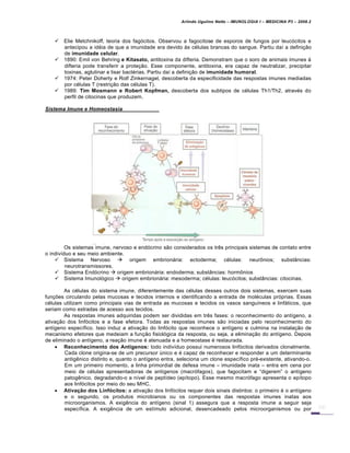 Arlindo Ugulino Netto – IMUNOLOGIA I – MEDICINA P3 – 2008.2
 Elie Metchnikoff, teoria dos fag„citos. Observou a fagocitose de esporos de fungos por leuc„citos e
antecipou a id€ia de que a imunidade era devido Šs c€lulas brancas do sangue. Partiu da• a defini†…o
de imunidade celular.
 1890: Emil von Behring e Kitasato, antitoxina da difteria. Demonstram que o soro de animais imunes Š
difteria pode transferir a prote†…o. Esse componente, antitoxina, era capaz de neutralizar, precipitar
toxinas, aglutinar e lisar bact€rias. Partiu da• a defini†…o de imunidade humoral.
 1974: Peter Doherty e Rolf Zinkernagel, descoberta da especificidade das respostas imunes mediadas
por c€lulas T (restri†…o das c€lulas T).
 1989: Tim Mosmann e Robert Kopfman, descoberta dos subtipos de c€lulas Th1/Th2, atrav€s do
perfil de citocinas que produzem.
Sistema Imune e Homeostasia
Os sistemas imune, nervoso e end„crino s…o considerados os tr‚s principais sistemas de contato entre
o indiv•duo e seu meio ambiente.
 Sistema Nervoso  origem embrionƒria: ectoderma; c€lulas: neur•nios; substˆncias:
neurotransmissores.
 Sistema End„crino  origem embrionƒria: endoderma; substˆncias: horm•nios
 Sistema Imunol„gico  origem embrionƒria: mesoderma; c€lulas: leuc„citos; substˆncias: citocinas.
As c€lulas do sistema imune, diferentemente das c€lulas desses outros dois sistemas, exercem suas
fun†‡es circulando pelas mucosas e tecidos internos e identificando a entrada de mol€culas pr„prias. Essas
c€lulas utilizam como principais vias de entrada as mucosas e tecidos os vasos sangu•neos e linfƒticos, que
seriam como estradas de acesso aos tecidos.
As respostas imunes adquiridas podem ser divididas em tr‚s fases: o reconhecimento do ant•geno, a
ativa†…o dos linf„citos e a fase efetora. Todas as respostas imunes s…o iniciadas pelo reconhecimento do
ant•geno espec•fico. Isso induz a ativa†…o do linf„cito que reconhece o ant•geno e culmina na instala†…o de
mecanismo efetores que medeiam a fun†…o fisiol„gica da resposta, ou seja, a elimina†…o do ant•geno. Depois
de eliminado o ant•geno, a rea†…o imune € atenuada e a homeostase € restaurada.
 Reconhecimento dos Antígenos: todo indiv•duo possui numerosos linf„citos derivados clonalmente.
Cada clone origina-se de um precursor Žnico e € capaz de reconhecer e responder a um determinante
antig‚nico distinto e, quanto o ant•geno entra, seleciona um clone espec•fico pr€-existente, ativando-o.
Em um primeiro momento, a linha primordial de defesa imune – imunidade inata – entra em cena por
meio de c€lulas apresentadoras de ant•genos (macr„fagos), que fagocitam e “digerem” o ant•geno
patog‚nico, degradando-o a n•vel de pept•deo (ep•topo). Esse mesmo macr„fago apresenta o ep•topo
aos linf„citos por meio do seu MHC.
 Ativação dos Linfócitos: a ativa†…o dos linf„citos requer dois sinais distintos: o primeiro € o ant•geno
e o segundo, os produtos microbianos ou os componentes das respostas imunes inatas aos
microorganismos. A exig‚ncia do ant•geno (sinal 1) assegura que a resposta imune a seguir seja
espec•fica. A exig‚ncia de um est•mulo adicional, desencadeado pelos microorganismos ou por
 