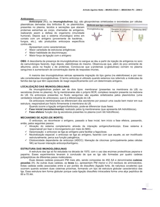 Arlindo Ugulino Netto – IMUNOLOGIA I – MEDICINA P3 – 2008.2
Anticorpos
Anticorpos (Ac), ou imunoglobulinas (Ig), s…o glicoprote•nas sintetizadas e excretadas por c€lulas
plasmƒticas derivadas dos linf„citos B, os plasm„citos,
presentes no plasma, tecidos e secre†‡es que atacam
prote•nas estranhas ao corpo, chamadas de ant•genos,
realizando assim a defesa do organismo (imunidade
humoral). Depois que o sistema imunol„gico entra em
contato com um ant•geno (proveniente de bact€rias,
fungos, etc.), s…o produzidos anticorpos espec•ficos
contra ele.
Apresentam como caracter•sticas:
 Maior variedade de estruturas antig‚nicas;
 Maior habilidade de discrimina†ao;
 Maior for†a de liga†…o com o ant•geno
OBS: A descoberta da presen†a de imunoglobulinas no sangue se deu a partir da inje†…o de ant•genos no soro
de camundongos fazendo, logo depois, eletroforese do mesmo. Observou-se que, al€m do pico eminente de
albumina, picos na fra†…o γ de prote•nas. Concluiu-se que γ-prote•nas (γ-globulinas) corriam no plasma
sangu•neo e aumentavam de concentra†…o diante de respostas imunes.
A maioria das imunoglobulinas s€ricas apresenta migra†…o do tipo gama (na eletroforese) e por isso
s…o consideradas imunoglobulinas. O termo anticorpo € utilizado quando estamos nos referindo a mol€culas da
fam•lia das Igs que t‚m capacidade de reagir especificamente com um determinado ant•geno.
LOCALIZAÇÃO DAS IMUNOGLOBULINAS
As imunoglobulinas podem ser de dois tipos: membranar (presentes na membrana do LB) ou
secretoras (livres no plasma). As Ig membranares s…o o pr„prio BCR, complexo receptor presente na mebrana
do LB. Os anticorpos presentes no fluido sangu•neo s…o aqueles sintetizados pelos plasm„citos (uma
verdadeira industria de anticorpos), que € a diferencia†…o do LB.
Os anticorpos membranares se diferenciam dos secretores por possuir uma cauda bem maior em sua
estrutura, responsƒvel por fixƒ-lo firmemente Š membrana do LB.
Quando ocorre a liga†…o ant•genoXanticorpo, pode-se diferenciar duas fases:
 Fase inicial (reconhecimento): realizado pelos Ig membranares (que apresenta AA hidrof„bicos).
 Fase efetora: fun†…o dos Ig secretores presentes no plasma (com AA hidrof•licos).
MECANISMO DE AÇÃO (DE MORTE)
O anticorpo, ao reconhecer o ant•geno, passado a fase incial, tem in•cio a fase efetora, passando,
ent…o, pelos seguintes passos:
 Ativa†…o do sistema complemento atrav€s da intera†…o ant•genoXanticorpo. Esse sistema €
responsƒvel por lisar o microrganismo por meio do MAC.
 Opsoniza†…o: o anticorpo se liga ao ant•geno para facilitar a fagocitose.
 Neutraliza†…o espacial: o anticorpo se liga ao ant•geno, fazendo com que aquele, ao ser modificado
estruturalmente, perca sua fun†…o patog‚nica.
 Citotoxicidade dependente de anticorpo (ADCC): libera†…o de citocinas (principalmente pelas c€lulas
NK) se houver intera†…o anticorpoXant•geno.
ESTRUTURA DAS IMUNOGLOBULINAS
A estrutura das Igs s„ foi estudada na d€cada de 1970, com o uso das enzimas proteol•ticas pepsina e
papa•na. Esses experimentos levaram Š conclus…o de que as Igs s…o formadas por quatro cadeias
polipept•dicas de diferentes pesos mol€culares.
Duas dessas cadeias possuem PM mais alto, sendo compostas de 450 AA e denominadas cadeias
pesadas (H). As outras duas cadeias, as leves (L), apresentam PM menor e 212 res•duos de aminoƒcidos.
Estas cadeias est…o associadas entre si por pontes de dissulfeto (liga†…o forte, de natureza covalente) que
ocorrem quando existem duas ciste•nas pr„ximas, formando um tipo de estrutura globular caracter•stico das
Igs. Essa estrutura tem forma globular porque cada liga†…o dissulfeto intracadeia forma uma al†a pept•dica de
60 a 70 AA.
 
