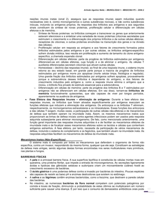 Arlindo Ugulino Netto – IMUNOLOGIA I – MEDICINA P3 – 2008.2
rea†‡es imunes inatas (sinal 2), assegura que as respostas imunes sejam induzidas quando
necessƒrias (isto €, contra microorganismos e outras substˆncias nocivas), e n…o contra substˆncias
in„cuas, incluindo os ant•genos pr„prios. As respostas dos linf„citos aos ant•genos e aos segundos
sinais constituem da s•ntese de novas prote•nas, prolifera†…o celular e diferencia†…o em c€lulas
efetoras e de mem„ria.
o S•ntese de Novas prote•nas: os linf„citos come†am a transcrever os genes que anteriormente
estavam silenciosos e a sintetizar uma variedade de novas prote•nas (citocinas secretadas que
estimulam o crescimento e a diferencia†…o dos pr„prios linf„citos e de outras c€lulas efetoras;
receptores de citocinas; e outras prote•nas envolvidas na transcri†…o dos genes e na divis…o
das c€lulas).
o Prolifera†…o celular: em resposta ao ant•geno e aos fatores de crescimento formados pelos
linf„citos estimulados pelos ant•genos e por outras c€lulas, os linf„citos ant•geno-espec•fico
sofrem divis…o mit„tica. Isso resulta em prolifera†…o e aumento de tamanho do clone ant•geno-
espec•fico, a chamada expans…o clonal.
o Diferencia†…o em c€lulas efetoras: parte da prog‚nie de linf„citos estimulados por ant•genos
diferenciam-se em c€lulas efetoras, cuja fun†…o € a de eliminar o ant•geno. As c€lulas T
auxiliares diferenciadas secretam citocinas que ativam outras c€lulas.
o Homeostase – decl•nio das respostas imunes: ao final de uma resposta imune, o sistema imune
retorna ao seu estado basal, em grande parte porque a maioria da prog‚nie de linf„citos
estimulados por ant•genos morre por apoptose (morte celular limpa, fisiol„gica e regulada).
Uma grande fra†…o dos linf„citos estimulados por ant•genos sofrem apoptose, provavelmente
porque a sobreviv‚ncia desses linf„citos € dependente do ant•geno, e dos fatores de
crescimento induzidos pelo ant•geno e, como a resposta imune elimina o ant•geno que a
iniciou, o linf„cito fica privado do estimulo essencial para a sobreviv‚ncia.
o Diferencia†…o em c€lulas de mem„ria: parte da prog‚nie dos linf„citos B e T estimulados por
ant•genos n…o se diferenciam em c€lulas efetoras. Em vez disso, tornam-se linf€citos de
mem€ria funcionalmente quiescentes, que s…o capazes de viver por longos per•odos,
aparentemente na aus‚ncia de ant•genos.
 Fase Efetora das Respostas Imunes – elimina‚ƒo de ant„genos: Durante a fase efetora das
respostas imunes, os linf„citos que foram ativados especificamente por ant•genos executam as
fun†‡es efetoras que induzem a elimina†…o dos ant•genos. Os anticorpos e os linf„citos T eliminam,
respectivamente, os microorganismos extracelulares e os intracelulares. Essas fun†‡es dos anticorpos
e das c€lulas T exigem, muitas vezes, a participa†…o de outras c€lulas n…o-efetoras e de mecanismos
de defesa que tamb€m operam na imunidade inata. Assim, os mesmos mecanismos inatos que
proporcionam as linhas de defesa iniciais contra agentes infecciosos podem ser usados pela resposta
adquirida subseq•ente para eliminar microorganismo. De fato, como mencionado anteriormente, uma
fun†…o geral importante das respostas imunes adquiridas € a de facilitar os mecanismos efetores da
imunidade inata e de focalizar esses mecanismos efetores sobre os tecidos e c€lulas que contenham
ant•genos estranhos. A fase efetora, por tanto, necessita da participa†…o de vƒrios mecanismos de
defesa, incluindo o sistema do complemento e os fag„citos, que tamb€m atuam na imunidade inata. As
respostas adquiridas facilitam os mecanismos de defesa da imunidade inata.
Mecanismos Inatos (N‚o-Especƒficos)
O sistema inato € composto por todos os mecanismos que defendem o organismo de forma n…o
espec•fica, contra um invasor, respondendo da mesma forma, qualquer que ele seja. Constituem as estrat€gias
de defesa mais antigas, sendo algumas destas formas encontradas nos seres multicelulares mais primitivos,
nas plantas e fungos.
BARREIRAS F…SICAS
 A pele € a principal barreira f•sica. A sua superf•cie lipof•lica € constitu•da de c€lulas mortas ricas em
queratina, uma prote•na fibrilar, que impede a entrada de microorganismos. As secre†‡es ligeiramente
ƒcidas e l•pidicas das glˆndulas sebƒcea e sudor•para criam um microambiente cutˆneo hostil ao
crescimento excessivo de bact€rias.
 O †cido g†strico € uma poderosa defesa contra a invas…o por bact€rias do intestino. Poucas esp€cies
s…o capazes de resistir ao baixo pH e enzimas destruidoras que existem no est•mago.
 A saliva e as l†grimas cont‚m enzimas bactericidas, como a lisozima, que destroem a parede celular
das bact€rias.
 No intestino, as numerosas bact‡rias da flora normal competem com potenciais patog€nios por
comida e locais de fixa†…o, diminuindo a probabilidade de estes Žltimos se multiplicarem em nŽmero
suficiente para causar uma doen†a. • por isso que o consumo de demasiados antibi„ticos orais pode
 