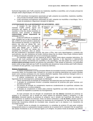 Arlindo Ugulino Netto – IMUNOLOGIA I – MEDICINA P3 – 2008.2
facilmente fagocitados pelo FcεRI, presente nos mast„citos, bas„filos e eosin„filos, com a fun†…o principal de
ativa†…o celular (degranula†…o). Em resumo, temos:
 FcεRI (reconhece microrganismo opsonizado por IgE): presente nos eosinofilos, mast„citos, bas„filos.
Tem a fun†…o de ativa†…o celular (degranula†…o).
 FcγRI (reconhece microrganismo opsonizado por IgG): presente nos neutr„filos e macr„fagos. Tem a
fun†…o de estabelecer a fagocitose e ativa†…o de fag„citos.
CITOTOXICIDADE CELULAR DEPENDENTE DE ANTICORPOS – ADCC
O receptor Fc das c€lulas NK,
chamado FcγRIII (CD16), liga-se aos
anticorpos IgG ligados Šs c€lulas, e o
resultado € a lise das c€lulas revestidas do
anticorpo. Esse processo € desiginado
citotoxicidade celular dependente de
anticorpo (ADCC).
O fato da FcγRIII ser um receptor de
baixa afinidade que se liga a mol€culas de
IgG, a ADCC s„ ocorre quando a c€lula-alvo
estƒ revestida de anticorpo, e a IgG livre do
plasma n…o ativa as c€lulas NK, nem
compete efetivamente com a IgG ligada Š
c€lula pela liga†…o com o FcγRIII. A
incorpora†…o do FcγRIII por c€lulas alvo
revestidas de anticorpos, ativa as c€lulas
NK para sintetizarem e secretarem citocinas, tais como o IFN-γ, bem como descarregarem o conteŽdo dos
seus grˆnulos, que s…o mediadores da fun†…o citot„xica desse tipo de c€lulas. Essa fun†…o citot„xica destr„i
as c€lulas previamente infectadas (por v•rus ou tumorais) por apoptose.
Os eosin„filos medeiam um tipo especial de ADCC dirigido contra alguns parasitas helm•nticos. Os
helmintos s…o muito grandes para serem engolfados pelos fag„citos, e seu tegumento € relativamente
resistente aos produtos microbicidas dos neutr„filos e dos macr„fagos, mas eles podem ser mortos por uma
prote„na b†sica principal presente nos grˆnulos dos eosin„filos. A IgE reveste os helmintos, e os eosin„filos
podem ent…o se ligar Š IgE pelo seu FcεRI. Os eosin„filos s…o ativados por sinais emitidos pelo FcγRI e liberam
o conteŽdo de seus grˆnulos, o que resulta na mortes dos helmintos.
Sistema Complemento
O sistema complemento € um dos principais efetores da imunidade humoral e € tamb€m um importante
mecanismo efetor da imunidade inata. Consiste em um grupo de prote•nas plasmƒticas que quando ativadas
atuam como enzimas (proteases) de uma maneira altamente regulada. Estas prote•nas interagem entre si e
com outras c€lulas do sistema imune de modo balanceado.
O sistema complemento, em resumo, € responsƒvel pelas seguintes fun†‡es: opsoniza†…o e
fagocitose; lise do microorganismo; participa†…o na inflama†…o.
Vƒrias caracter•sticas da ativa†…o do complemento s…o essenciais para sua fun†…o normal:
 A ativa†…o do complemento envolve a prote„lise seq•encial de prote•nas para gerar enzimas com
atividade proteol•tica.
 Os produtos de ativa†…o do complemento inserem-se covalentemente Šs superf•cies celulares dos
microrganismos e a outros ant•genos.
 A ativa†…o do complemento € inibida pelas prote•nas regulat„rias que est…o presentes nas c€lulas
normais do hospedeiro e ausentes nos microrganismos.
As duas principais vias de ativa†…o do complemento s…o via cl†ssica (necessita da presen†a do
ant•geno e do anticorpo), que € ativada por certos is„tipos de anticorpos ligados a ant•genos, e a via
alternativa (necessita apenas da presen†a do ant•geno), que € ativada nas superf•cies das c€lulas dos
microrganismos na aus‚ncia de anticorpo. Outra via menos conhecida € a via da lectina, ativada quando a
lectina presente no plasma se liga Š manose da membrana do microrganismo. As vias alternativas (e a da
lectina) s…o mecanismos efetores da imunidade inata, enquanto que a via clƒssica € um mecanismo da
imunidade humoral.
O evento central na ativa†…o do complemento € a prote„lise da prote•na C3 para gerar produtos
biologicamente ativos e a subseq•ente inser†…o covalente de um produto da C3, chamado C3b, Šs superf•cies
das c€lulas microbianas ou de um anticorpo ligado a um ant•geno. Os passos iniciais da ativa†…o, que diferem
 