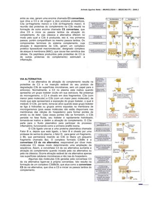 Arlindo Ugulino Netto – IMUNOLOGIA I – MEDICINA P3 – 2008.2
entre as vias, geram uma enzima chamada C3 convertase,
que cliva a C3 e dá origem a dois produtos proteolíticos,
C3a (a=fragmento menor) e C3b (b=fragmento maior). A
reunião das proteínas do complemento na C3b resulta na
formação de outra enzima chamada C5 convertase, que
cliva C5 e inicia os passos tardios da ativação do
complemento. As vias clássica e alternativa diferem no
modo pelo qual a C3b é produzida, isto é, nos primeiros
passos, porém compartilham os mesmo passos tardios. Os
componentes terminais do sistema complemento, cuja
ativação é dependente da C3b, geram um complexo
protéico lipossolúvel macromolecular, designado complexo
de ataque à membrana (MAC), que causa lise osmótica das
células. Os peptídeos produzidos pela proteólise de C3 (e
de outras proteínas do complemento) estimulam a
inflamação.
VIA ALTERNATIVA
A via alternativa de ativação do complemento resulta na
proteólise de C3 e na inserção estável do seu produto de
degradação C3b às superfícies microbianas, sem um papel para o
anticorpo. Normalmente, a C3 no plasma esta inativa quando
apresenta um grupo tioéster oculto em sua estrutura. Na presença
do microrganismo, o C3 é clivado em dois fragmentos: C3a (com
menor peso molecular) e C3b (com um maior peso molecular), de
modo que este apresentará a exposição do grupo tioéster, o qual é
instável. O C3b, por tanto, torna-se ativo quando esse grupo tioéster
se liga à hidroxilas ou grupos amino expostas na membrana de
microrganismos (pois essas moléculas não estão disponíveis nas
membranas das células do hospedeiro) para formar pontes de
amido ou de éster. Caso essas pontes não se formarem, o C3b
persiste na fase fluida, seu tioéster é rapidamente hidrolisado,
tornando-se inativo e detém a ativação do complemento. O C3a
parte para o fluido plasmático para participar do processo
inflamatório, funcionando como a primeira anáfilo toxina.
O C3b ligado une-se a uma proteína plasmática chamada
Fator B e, depois que está ligado, o fator B é clivado por uma
protease de serina do plasma, o fator D, para gerar um fragmento,
o Bb, que permanece inserido ao C3b (e libera um pequeno
fragmento chamado Ba). O complexo formado C3bBb é a
convertase C3 da via alternativa, responsável por clivar mais
moléculas C3, desse modo determinando uma ampliação da
seqüência. Assim, a convertase C3 da via alternativa aumenta a
ativação do complemento quando inciada pela via alternativa ou
pela via clássica. Ocorre ativação estável da via alternativa apenas
nas superfícies celulares microbianas e não nas do hospedeiro.
Algumas das moléculas C3b geradas pela convertase C3
da via alternativa ligam-se à própria convertase. Isto resulta na
formação de um complexo C3bBb3b, que atua como a convertase
C5 da via alternativa, que cliva a C5 e iniciar os passos tardios do
complemento.
 