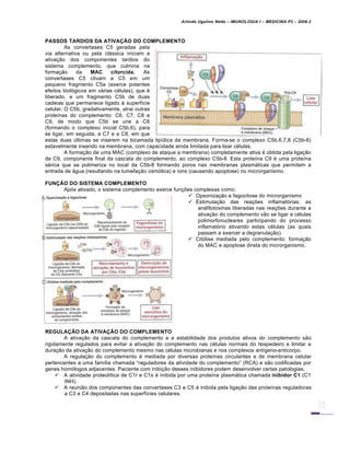 Arlindo Ugulino Netto – IMUNOLOGIA I – MEDICINA P3 – 2008.2
PASSOS TARDIOS DA ATIVAÇÃO DO COMPLEMENTO
As convertases C5 geradas pela
via alternativa ou pela clƒssica iniciam a
ativa†…o dos componentes tardios do
sistema complemento, que culmina na
forma†…o da MAC citorcida. As
convertases C5 clivam a C5 em um
pequeno fragmento C5a (exerce potentes
efeitos biol„gicos em vƒrias c€lulas), que €
liberado, e um fragmento C5b de duas
cadeias que permanece ligado Š superf•cie
celular. O C5b, gradativamente, atrai outras
prote•nas do complemento: C6, C7, C8 e
C9, de modo que C5b se une a C6
(formando o complexo inicial C5b,6), para
se ligar, em seguida, a C7 e a C8, em que
estas duas Žltimas se inserem na bicamada lip•dica da membrana. Forma-se o complexo C5b,6,7,8 (C5b-8)
estavelmente inserido na membrana, com capacidade ainda limitada para lisar c€lulas.
A forma†…o de uma MAC (complexo de ataque a membrana) completamente ativa € obtida pela liga†…o
de C9, componente final da cascata do complemento, ao complexo C5b-8. Esta prote•na C9 € uma prote•na
s€rica que se polimeriza no local da C5b-8 formando poros nas membranas plasmƒticas que permitem a
entrada de ƒgua (resultando na tumefa†…o osm„tica) e •ons (causando apoptose) no microrganismo.
FUNÇÃO DO SISTEMA COMPLEMENTO
Ap„s ativado, o sistema complemento exerce fun†‡es complexas como:
 Opsoniza†…o e fagocitose do microrganismo
 Estimula†…o das rea†‡es inflamat„rias: as
anƒfilotoxinas liberadas nas rea†‡es durante a
ativa†…o do complemento v…o se ligar a c€lulas
polimorfonucleares participando do processo
inflamat„rio ativando estas c€lulas (as quais
passam a exercer a degranula†…o).
 Cit„lise mediada pelo complemento: forma†…o
do MAC e apoptose direta do microrganismo.
REGULAÇÃO DA ATIVAÇÃO DO COMPLEMENTO
A ativa†…o da cascata do complemento e a estabilidade dos produtos ativos do complemento s…o
rigidamente regulados para evitar a ativa†…o do complemento nas c€lulas normais do hospedeiro e limitar a
dura†…o da ativa†…o do complemento mesmo nas c€lulas microbianas e nos complexos ant•geno-anticorpo.
A regula†…o do complemento € mediada por diversas prote•nas circulantes e de membrana celular
pertencentes a uma fam•lia chamada “reguladores da atividade do complemento” (RCA) e s…o codificadas por
genes hom„logos adjacentes. Paciente com inibi†…o desses inibidores podem desenvolver certas patologias.
 A atividade proteol•tica de C1r e C1s € inibida por uma prote•na plasmƒtica chamada inibidor C1 (C1
INH).
 A reuni…o dos componentes das convertases C3 e C5 € inibida pela liga†…o das prote•nas reguladoras
a C3 e C4 depositadas nas superf•cies celulares.
 