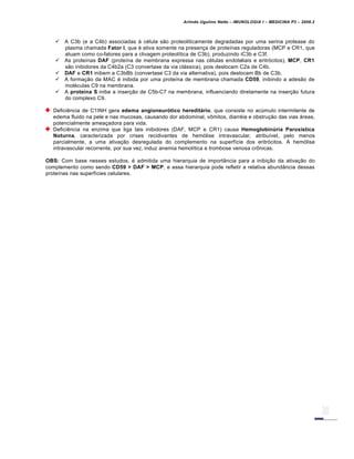 Arlindo Ugulino Netto – IMUNOLOGIA I – MEDICINA P3 – 2008.2
 A C3b (e a C4b) associadas à célula são proteoliticamente degradadas por uma serina protease do
plasma chamada Fator I, que é ativa somente na presença de proteínas reguladoras (MCP e CR1, que
atuam como co-fatores para a clivagem proteolítica de C3b), produzindo iC3b e C3f.
 As proteínas DAF (proteína de membrana expressa nas células endoteliais e eritrócitos), MCP, CR1
são inibidores da C4b2a (C3 convertase da via clássica), pois deslocam C2a de C4b.
 DAF e CR1 inibem a C3bBb (convertase C3 da via alternativa), pois deslocam Bb de C3b.
 A formação da MAC é inibida por uma proteína de membrana chamada CD59, inibindo a adesão de
moléculas C9 na membrana.
 A proteína S inibe a inserção de C5b-C7 na membrana, influenciando diretamente na inserção futura
do complexo C9.
Deficiência de C1INH gera edema angioneurótico hereditário, que consiste no acúmulo intermitente de
edema fluido na pele e nas mucosas, causando dor abdominal, vômitos, diarréia e obstrução das vias áreas,
potencialmente ameaçadora para vida.
Deficiência na enzima que liga tais inibidores (DAF, MCP e CR1) causa Hemoglobinúria Paroxística
Noturna, caracterizada por crises recidivantes de hemólise intravascular, atribuível, pelo menos
parcialmente, a uma ativação desregulada do complemento na superfície dos eritrócitos. A hemólise
intravascular recorrente, por sua vez, induz anemia hemolítica e trombose venosa crônicas.
OBS: Com base nesses estudos, é admitida uma hierarquia de importância para a inibição da ativação do
complemento como sendo CD59 > DAF > MCP, e essa hierarquia pode refletir a relativa abundância dessas
proteínas nas superfícies celulares.
 