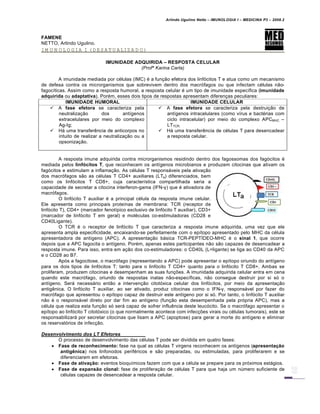Arlindo Ugulino Netto – IMUNOLOGIA I – MEDICINA P3 – 2008.2
FAMENE
NETTO, Arlindo Ugulino.
IMUNOLOGIA I (DESATUALIZADO)
IMUNIDADE ADQUIRIDA – RESPOSTA CELULAR
(Profª Karina Carla)
A imunidade mediada por c€lulas (IMC) € a fun†…o efetora dos linf„citos T e atua como um mecanismo
de defesa contra os microrganismos que sobrevivem dentro dos macr„fagos ou que infectam c€lulas n…o-
fagoc•ticas. Assim como a resposta humoral, a resposta celular € um tipo de imunidade espec•fica (imunidade
adquirida ou adaptativa). Por€m, esses dois tipos de respostas apresentam diferen†as peculiares:
IMUNIDADE HUMORAL IMUNIDADE CELULAR
 A fase efetora se caracteriza pela
neutraliza†…o dos ant•genos
extracelulares por meio do complexo
Ag-Ig;
 Hƒ uma transfer‚ncia de anticorpos no
intuito de realizar a neutraliza†…o ou a
opsoniza†…o.
 A fase efetora se caracteriza pela destrui†…o de
ant•genos intracelulares (como v•rus e bact€rias com
ciclo intracelular) por meio do complexo APCMHC –
LTTCR.
 Hƒ uma transfer‚ncia de c€lulas T para desencadear
a resposta celular.
A resposta imune adquirida contra microrganismos residindo dentro dos fagossomas dos fag„citos €
mediada pelos linf€citos T, que reconhecem os ant•genos microbianos e produzem citocinas que ativam os
fag„citos e estimulam a inflama†…o. As c€lulas T responsƒveis pela ativa†…o
dos macr„fagos s…o as c€lulas T CD4+ auxiliares (LTa) diferenciados, bem
como os linf„citos T CD8+, cuja caracter•stica compartilhada seria a
capacidade de secretar a citocina interferon-gama (IFN-γ) que € ativadora de
macr„fagos.
O linf„cito T auxiliar € a principal c€lula da resposta imune celular.
Ele apresenta como principais prote•nas de membrana: TCR (receptor de
linf„cito T), CD4+ (marcador fenot•pico exclusivo de linf„cito T auxiliar), CD3+
(marcador de linf„cito T em geral) e mol€culas co-estimuladoras (CD28 e
CD40Ligante).
O TCR € o receptor de linf„cito T que caracteriza a resposta imune adquirida, uma vez que ele
apresenta ampla especificidade, encaixando-se perfeitamente com o ep•topo apresentado pelo MHC da c€lula
apresentadora de ant•geno (APC). A apresenta†…o bƒsica TCR-PEPT—DEO-MHC € o sinal 1, que ocorre
depois que a APC fagocita o ant•geno. Por€m, apenas estes participantes n…o s…o capazes de desencadear a
resposta imune. Para isso, entra em a†…o dos co-estimuladores: o CD40L (L=ligante) se liga ao CD40 da APC
e o CD28 ao B7.
Ap„s a fagocitose, o macr„fago (representando a APC) pode apresentar o ep•topo oriundo do ant•geno
para os dois tipos de linf„citos T: tanto para o linf„cito T CD4+ quanto para o linf„cito T CD8+. Ambas se
proliferam, produzem citocinas e desempenham as suas fun†‡es. A imunidade adquirida celular entra em cena
quando este macr„fago, oriundo de respostas inatas n…o-espec•ficas, n…o consegue destruir por si s„ o
ant•geno. Serƒ necessƒrio ent…o a interven†…o citot„xica celular dos linf„citos, por meio da apresenta†…o
antig‚nica. O linf„cito T auxiliar, ao ser ativado, produz citocinas como o IFN-γ, responsƒvel por fazer do
macr„fago que apresentou o ep•topo capaz de destruir este ant•geno por si s„. Por tanto, o linf„cito T auxiliar
n…o € o responsƒvel direto por dar fim ao ant•geno (fun†…o esta desempenhada pela pr„pria APC), mas a
c€lula que realiza esta fun†…o s„ serƒ capaz de sofrer influ‚ncia deste leuc„cito. Se o macr„fago apresentar o
ep•topo ao linf„cito T citot„xico (o que normalmente acontece com infec†‡es virais ou c€lulas tumorais), este se
responsabilizarƒ por secretar citocinas que lisam a APC (apoptose) para gerar a morte do ant•geno e eliminar
os reservat„rios de infec†…o.
Desenvolvimento dos LT Efetores
O processo de desenvolvimento das c€lulas T pode ser dividida em quatro fases:
 Fase de reconhecimento: fase na qual as c€lulas T virgens reconhecem os ant•genos (apresenta‚ƒo
antig•nica) nos linfonodos perif€ricos e s…o preparadas, ou estimuladas, para proliferarem e se
diferenciarem em efetoras.
 Fase de ativa‚ƒo: eventos bioqu•micos fazem com que a c€lula se prepare para os pr„ximos estƒgios.
 Fase de expansƒo clonal: fase de prolifera†…o de c€lulas T para que haja um nŽmero suficiente de
c€lulas capazes de desencadear a resposta celular.
 