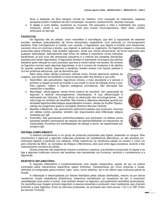 Arlindo Ugulino Netto – IMUNOLOGIA I – MEDICINA P3 – 2008.2
levar à depleção da flora benigna normal do intestino. Com cessação do tratamento, espécies
perigosas podem multiplicar-se sem competição, causando, posteriomente, diversas doenças.
 O muco é outra defesa, revestindo as mucosas. Ele sequestra e inibe a mobilidade dos corpos
invasores, sendo a sua composição hostil para muitos microorganismos. Além disso, contém
anticorpos do tipo IgA.
FAGÓCITOS
Os fagócitos são as células, como neutrófilos e macrófagos, que têm a capacidade de estender
porções celulares (pseudópodes) de forma direcionada, englobando uma partícula ou microorganismo
estranho. Este microrganismo é contido num vacúolo, o fagossoma, que depois é fundido com lisossomas,
vacúolos ricos em enzimas e ácidos, que digerem a particula ou organismo. Os fagócitos reagem a citocinas
produzidas pelos linfócitos, mas também fagocitam, ainda que menos eficazmente, de forma autónoma sem
qualquer estimulação. Naturalmente esta forma de defesa é importante contra infecções
bactérianas, já que virus são demasiado pequenos e a maioria dos parasitas demasiado
grandes para serem fagocitados. A fagocitose também é importante na limpeza dos detritos
celulares após infecção ou outro processo que leve a morte celular nos tecidos. No entanto
os fagocitos morrem após algumas fagocitoses, e se o numero de invasores e de detritos
for grande, poderão ambos, fagocitos e bactérias, ficarem presos num liquido pastoso e
rico em proteínas estruturais, que se denomina pús.
Além disso estas células produzem radicais livres, formas altamente reativas de
oxigénio, que danificam as bactérias e outros invasores além dos tecidos a sua volta.
 Neutrófilos: são granulócitos, fagocíticos móveis, o mais abundante e é sempre o
primeiro a chegar ao local da invasão e sua morte no local da infecção forma o pus.
Eles ingerem, matam e digerem patógenos microbianos. São derivados dos
mastócitos e basófilos.
 Macrófago: célula gigante, sendo forma madura do monócito, tem capacidade de
fagocitar e destruir microorganismos intracelulares. A sua diferenciação é
estimulada por citocinas. É mais eficaz na destruição dos microorganismos , tem
vida longa ao contrário do neutrófilo. São móveis e altamene aderentes quando em
atividade fagocítica.Macrófagos especializados incluem: células de Kupffer (figado),
células de Langerhans (pele) e micróglias (Sistema Nervoso Central).
 Basófilo e Mastócito: são granulócitos polimorfonucleados que produzem citocinas
em defesa contra parasitas, também são responsáveis pela inflamação alégica
mediadas por IgE.
 Eosinófilo: São granulócitos polimorfonucleados que participam na defesa contra
parasitas também participando de reações de hipersensibilidade via mecanismo de
citotoxidade. Envolvido em manifestações de alergia e asma, via espeficidade por
antígeno IgE.
SISTEMA COMPLEMENTO
O sistema complemento é um grupo de proteínas produzidas pelo fígado, presentes no sangue. Elas
reconhecem e ligam-se a algumas moléculas presentes em bactérias(via alternativa), ou são ativados por
anticorpos ligados a bactérias (via clássica). Então inserem-se na membrana celular do invasor e criam um
poro (chamdo de MAC, ou Complexo de Ataque a Membrana), pelo qual entra água excessiva, levando à lise
(rebentamento osmótico da célula).
Outras proteínas não especificas incluem a proteína c-reactiva, que também é produzida no fígado e se
liga a algumas moléculas comuns nas bactérias mas inexistentes nos humanos, ativando o complemento e a
fagocitose.
RESPOSTA INFLAMATÓRIA
A resposta inflamatória é fundamentalmente uma reação inespecífica, apesar de ser na prática
controlada pelos mecanismos específicos (pelos linfócitos). Caracteriza-se por cinco sintomas e sinais,
definidos na antiguidade greco-romana: calor, rubor, tumor (edema), dor e em último caso (crôcicos) perda da
função.
A inflamação é desencadeada por fatores libertados pelas células danificadas, mesmo se por danos
mecânicos. Esses mediadores (bradicinina, histamina) sensibilizam os receptores da dor, e produzem
vasodilatação local (rubor e tumor), mas também atraem os fagócitos, principalmente neutrófilos (quimiotaxia).
Os neutrofilos que chegam primeiro fagocitam invasores presentes e produzem mais mediadores que chamam
linfócitos e mais fagócitos. Entre as citocinas produzidas, as principais sao InterLeucina 1 (IL-1) e TNF (Fator
de necrose Tumoral).
 