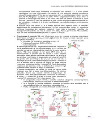 Arlindo Ugulino Netto – IMUNOLOGIA I – MEDICINA P3 – 2008.2
microrganismos podem ativar diretamente os macr„fagos para secretar IL-12, e outros podem
desencadear a IL-12 de modo indireto. Por exemplo, os v•rus e algumas bact€rias estimulam as
c€lulas NK para produzirem IFN-γ, que por sua vez atua sobre os macr„fagos para induzir a secre†…o
de IL-12. A IL-12 liga-se a receptores das c€lulas T CD4+ ant•geno-estimuladoras, ativa a STAT4 e
promove a diferencia†…o das c€lulas T em c€lulas Th1 (al€m de retornar e influenciar a outros
linf„citos T a produzir o T-bet). Os interferons, tal como o IFN-γ, promovem o desenvolvimento da Th1
por estimularem a produ†…o de IL-12 pelos macr„fagos e a express…o de receptores funcionais sobre
os linf„citos T.
A principal fun†…o das c€lulas Th1 € a defesa, mediada pelos fag„citos, contra as infec†‡es,
especialmente por microrganismos intracelulares. O IFN-γ produzido pelas c€lulas Th1 estimula as
atividades microbicidas dos fag„citos, produzindo desse modo a destrui†…o intracelular dos
microrganismos fagocitados por meio de radicais livres (H2O2). Recruta, por meio da TNF, neutr„filos.
Note que neste fase efetora n…o hƒ a†…o da IL-12, apenas na ativa†…o.
 Propriedades da resposta Th2: esta diferencia†…o ocorre em resposta a parasitas extracelulares
(helmintos) e a alergenos, que causam estimula†…o cr•nica das c€lulas T, muitas vezes com pouca
ativa†…o dos macr„fagos.
 Citocinas: IL-4, IL-5 (recruta eosin„filos), IL-13, IL-10;
 Fatores de Transcri†ao: GATA-3, STAT-6;
 Is„topo: IgE e IgG.
A diferencia†…o das c€lulas T ant•geno-estimuladoras em subpopula†…o
Th2 € dependente de IL-4, que funciona ativando STAT6, um fator que
estimula, por sua vez, a transcri†…o de mais IL-4 e de outros genes de
citocina Th2. Essa secre†…o de IL-4 pelas LTh0 antes de seu
desenvolvimento € poss•vel pois as c€lulas T CD4+ ant•geno-
estimuladas podem secretar pequenas quantidades de IL-4 a partir de
sua atividade inicial. Depois da apresenta†…o pela c€lula APC ao LTh0,
que produz altas concentra†‡es de IL-4, que por sua vez, ativa a
transcri†…o de GATA-3 (fator de transcri†…o que aumenta a secre†…o de
IL-4) e estimula ainda a produ†…o de STAT6 por esses linf„citos,
responsƒvel por polarizar, de fato, a resposta Th2. Este IL-4 secretado €
responsƒvel por estimular, ainda, os Linf„citos B a produzirem IgE,
facilmente dosado em casos de alergia ou verminoses.
A principal fun†…o efetora das c€lulas Th2 ocorre nas rea†‡es imune
mediadas pela IgE e pelos eosin„filos/mast„citos. As citocinas
produzidas durante esta resposta estimula a degranula†…o dos
eosin„filos para a destrui†…o dos parasitos. Al€m disso, as citocinas IL-
4, IL-5 e IL-13 antagonizam as a†‡es do IFN-γ e inibem a ativa†…o da
resposta Th1, assim como o IFN-γ inibe a resposta Th2.
 Se a resposta for para um helminto, o eosin„filo € solicitado a degranular e secretar a prote•na
bƒsica principal, responsƒvel por quebrar as membranas do verme.
 Se a resposta for al€rgica, mast„citos, eosin„filos ou bas„filos ser…o solicitados para a
degranula†…o de histamina, leucrotrienos e prostraglandinas
 Produz anticorpos IgE por meio dos linf„citos B ativados pela IL-4.
 