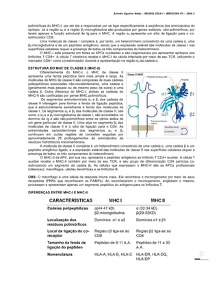 Arlindo Ugulino Netto – IMUNOLOGIA I – MEDICINA P3 – 2008.2
polim„rficas do MHC-I, por ser ela a responsƒvel por se ligar especificamente Š seq•‚ncia dos aminoƒcidos do
ep•topo. Jƒ a regi…o α3 e a regi…o β2-microglobulina s…o produzidos por genes estƒveis, n…o-polim„rficos, por
terem apenas a fun†…o estrutural de Ig para o MHC. A regi…o α3 apresenta um s•tio de liga†…o para o co-
estimulador CD8.
Uma mol€cula de classe I completa €, por tanto, um heterotr•mero consistindo de uma cadeia α, uma
β2-microglobulina e de um pept•deo antig‚nico, sendo que a express…o estƒvel das mol€culas de classe I nas
superf•cies celulares requer a presen†a de todos os tr‚s componentes do heterotr•mero.
O MHC-I estƒ presente em todas as APCs nucleadas e s…o responsƒveis por apresentar ep•topos aos
linf„citos T CD8+. A c€lula T citot„xico recebe o MHC-I da c€lula infectada por meio de seu TCR, utilizando o
marcador CD8+ como co-estimulador durante a apresenta†…o na regi…o α3 da cadeia α.
ESTRUTURA DO MHC DE CLASSE II (MHC-II)
Diferentemente do MHC-I, o MHC de classe II
apresenta uma fenda pept•dica bem mais ampla e larga. As
mol€culas do MHC de classe II s…o compostas de duas cadeias
polipept•dicas associadas n…o-covalentemente, uma cadeia α
(geralmente mais pesada ou de mesmo peso da outra) e uma
cadeia β. Outra diferen†a do MHC-I, ambas as cadeias do
MHC-II s…o codificadas por genes MHC polim„rficos.
Os segmentos aminoterminais α1 e β1 das cadeias de
classe II interagem para formar a fenda de liga†…o pept•dica,
que € estruturalmente semelhante Š fenda das mol€culas de
classe I. Os segmentos α2 e β2 das mol€culas de classe II, tais
como o α3 e a β2-microglobulina de classe I, s…o enovelados no
dom•nio de Ig e s…o n…o-polim„rficos entre os vƒrios alelos de
um gene particular de classe II. Uma al†a no segmento β2 das
mol€culas de classe II € o s•tio de liga†…o para o CD4. As
extremidades carboxiterminais dos segmentos α2 e β2
continuam em curtas regi‡es de conex‡es seguidas por
aproximadamente 25 prolongamentos de aminoƒcidos de
res•duos hidrof„bicos transmembrana.
A mol€cula de classe II completa € um heterod•mero consistindo de uma cadeia α, uma cadeia β e um
pept•deo antig‚nico ligado, e a express…o estƒvel das mol€culas de classe II nas superf•cies celulares requer a
presen†a de todos os tr‚s componentes do heterod•mero.
O MHC-II da APC, por sua vez, apresenta o pept•deo antig‚nico ao linf„cito T CD4+ auxiliar. A c€lula T
auxiliar recebe o MHC-II tamb€m por meio de seu TCR, e seu grupo de diferencia†…o CD4 participa co-
estimulando um segmento da cadeia β2. As c€lulas que expressam o MHC-II s…o as APCs profissionais
(clƒssicas): macr„fagos, c€lulas dendr•ticas e os linf„citos B.
OBS: O macr„fago € uma c€lula da resposta imune inata. Ela reconhece o microrganismo por meio de seus
receptores (PRRs que reconhecem os PAMPs). Ao reconhecerem o microrganismo, englobam o mesmo,
processam e apresentam apenas um segmento pept•dico do ant•geno para os linf„citos T.
DIFERENÇAS ENTRE MHC-I E MHC-II
 