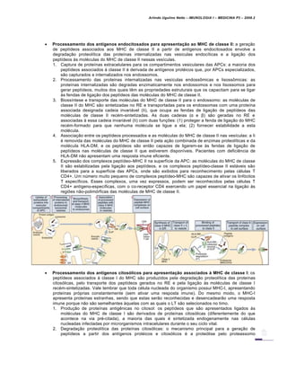 Arlindo Ugulino Netto – IMUNOLOGIA I – MEDICINA P3 – 2008.2
 Processamento dos antígenos endocitosados para apresentação ao MHC de classe II: a gera†…o
de pept•deos associados aos MHC de classe II a partir de ant•genos endocitosados envolve a
degrada†…o proteol•tica das prote•nas internalizadas nas ves•culas endoc•ticas e a liga†…o dos
pept•deos Šs mol€culas do MHC de classe II nessas ves•culas.
1. Captura de prote•nas extracelulares para os compartimentos vesiculares das APCs: a maioria dos
pept•deos associados Š classe II € derivada de ant•genos prot€icos que, por APCs especializados,
s…o capturados e internalizados nos endossomos.
2. Processamento das prote•nas internalizadas nas ves•culas endoss•micas e lisoss•micas: as
prote•nas internalizadas s…o degradas enzimaticamente nos endossomos e nos lisossomos para
gerar pept•deos, muitos dos quais t‚m as propriedades estruturais que os capacitam para se ligar
Šs fendas de liga†…o dos pept•deos das mol€culas do MHC de classe II.
3. Bioss•ntese e transporte das mol€culas do MHC de classe II para o endossomo: as mol€culas de
classe II do MHC s…o sintetizadas no RE e transportadas para os endossomas com uma prote•na
associada designada cadeia invariƒvel (Ii), que ocupa as fendas de liga†…o de pept•deos das
mol€culas de classe II rec€m-sintetizadas. As duas cadeias (α e β) s…o geradas no RE e
associadas Š essa cadeia invariƒvel (Ii) com duas fun†‡es: (1) proteger a fenda de liga†…o do MHC
rec€m-formado para que nenhuma mol€cula se ligue a ela; (2) fornecer estabilidade a esta
mol€cula.
4. Associa†…o entre os pept•deos processados e as mol€culas do MHC de classe II nas ves•culas: a Ii
€ removida das mol€culas do MHC de classe II pela a†…o combinada de enzimas proteol•ticas e da
mol€cula HLA-DM, e os pept•deos s…o ent…o capazes de ligarem-se Šs fendas de liga†…o de
pept•deos nas mol€culas de classe II que estiverem dispon•veis. Pacientes com defici‚ncia de
HLA-DM n…o apresentam uma resposta imune eficiente.
5. Express…o dos complexos pept•deo–MHC II na superf•cie da APC: as mol€culas do MHC de classe
II s…o estabilizadas pela liga†…o aos pept•deos, e os complexos pept•deo-classe II estƒveis s…o
liberados para a superf•cie das APCs, onde s…o exibidos para reconhecimento pelas c€lulas T
CD4+. Um nŽmero muito pequeno de complexos pept•deo-MHC s…o capazes de ativar os linf„citos
T espec•ficos. Esses complexos, uma vez expressos, podem ser reconhecidos pelas c€lulas T
CD4+ ant•geno-espec•ficas, com o co-receptor CD4 exercendo um papel essencial na liga†…o Šs
regi‡es n…o-polim„rficas das mol€culas de MHC de classe II.
 Processamento dos antígenos citosólicos para apresentação associados à MHC de classe I: os
pept•deos associados Š classe I do MHC s…o produzidos pela degrada†…o proteol•tica das prote•nas
citos„licas, pelo transporte dos pept•deos gerados no RE e pela liga†…o Šs mol€culas de classe I
rec€m-sintetizadas. Vale lembrar que toda c€lula nucleada do organismo possui MHC-I, apresentando
prote•nas pr„prias constantemente (sem ativar uma resposta imune). Do mesmo modo, o MHC-I
apresenta prote•nas estranhas, sendo que estas ser…o reconhecidas e desencadear…o uma resposta
imune porque n…o s…o semelhantes Šquelas com as quais o LT s…o selecionados no timo.
1. Produ†…o de prote•nas antig‚nicas no citosol: os pept•deos que s…o apresentados ligados Šs
mol€culas do MHC de classe I s…o derivados de prote•nas citos„licas (diferentemente do que
acontece na via pr€-citada), a maioria das quais € sintetizada endogenamente nas c€lulas
nucleadas infectadas por microrganismos intracelulares durante o seu ciclo vital.
2. Degrada†…o proteol•tica das prote•nas citos„licas: o mecanismo principal para a gera†…o de
pept•deos a partir dos ant•genos prot€icos e citos„licos € a prote„lise pelo proteassomo
 