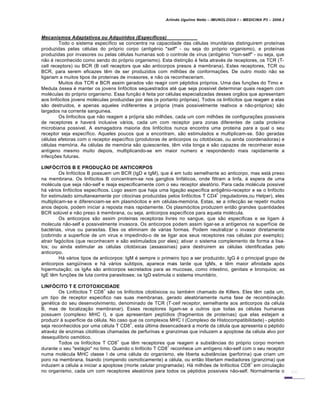 Arlindo Ugulino Netto – IMUNOLOGIA I – MEDICINA P3 – 2008.2
Mecanismos Adaptativos ou Adquiridos (Especƒficos)
Todo o sistema específico se concentra na capacidade das células imunitárias distinguirem proteínas
produzidas pelas células do próprio corpo (antigénio "self" - ou seja do próprio organismo), e proteínas
produzidas por invasores ou pelas células humanas sob o controle de vírus (antigénio "non-self" - ou seja, que
não é reconhecido como sendo do próprio organismo). Esta distinção é feita através de receptores, os TCR (T-
cell receptors) ou BCR (B cell receptors que são anticorpos presos à membrana). Estes receptores, TCR ou
BCR, para serem eficazes têm de ser produzidos com milhões de conformações. De outro modo não se
ligariam a muitos tipos de proteínas de invasores, e não os reconheceriam.
Muitos dos TCR e BCR assim gerados vão reagir com péptidos próprios. Uma das funções do Timo e
Medula óssea é manter os jovens linfócitos sequestrados até que seja possivel determinar quais reagem com
moléculas do próprio organismo. Essa função é feita por células especializadas desses orgãos que apresentam
aos linfócitos jovens moléculas produzidas por elas (e portanto próprias). Todos os linfócitos que reagem a elas
são destruidos, e apenas aqueles indiferentes a própria (mais possivelmente reativos a não-próprios) são
largados na corrente sanguinea.
Os linfocitos que não reagem a própria são milhões, cada um com milhões de configurações possiveis
de receptores e haverá inclusive vários, cada um com receptor para zonas diferentes de cada proteína
microbiana possivel. A esmagadora maioria dos linfócitos nunca encontra uma proteina para a qual o seu
receptor seja específico. Aqueles poucos que a encontram, são estimulados e multiplicam-se. São geradas
células efetoras com o receptor específico (produtoras de anticorpos ou citotóxicas, ou ainda coordenadoras) e
células memória. As células de memória são quiescentes, têm vida longa e são capazes de reconhecer esse
antígeno mesmo muito depois, multiplicando-se em maior numero e respondendo mais rapidamente a
infecções futuras.
LINFÓCITOS B E PRODUÇÃO DE ANTICORPOS
Os linfócitos B possuem um BCR (IgD e IgM), que é em tudo semelhante ao anticorpo, mas está preso
na membrana. Os linfócitos B concentram-se nos ganglios linfáticos, onde filtram a linfa, à espera de uma
molécula que seja não-self e reaja especificamente com o seu receptor aleatório. Para cada molécula possivel
há vários linfócitos específicos. Logo assim que haja uma ligação específica antigênio-receptor e se o linfócito
for estimulado simultaneamente por citocinas produzidas pelos linfócitos T CD4
+
(reguladores,ou Helper), eles
multiplicam-se e diferenciam-se em plasmócitos e em células-memória. Estas, se a infecção se repetir muitos
anos depois, podem iniciar a reposta mais rapidamente. Os plasmócitos produzem então grandes quantidades
BCR solúvel e não preso à membrana, ou seja, anticorpos específicos para aquela molécula.
Os anticorpos são assim proteinas receptoras livres no sangue, que são especificas e se ligam à
molecula não-self e possivelmente invasora. Os anticorpos podem assim ligar-se a antígenos na superfície de
bactérias, virus ou parasitas. Eles os eliminam de várias formas. Podem neutralizar o invasor diretamente
(cobrindo a superficie de um virus e impedindo-o de se ligar aos seus receptores nas células por exemplo);
atrair fagócitos (que reconhecem e são estimulados por eles); ativar o sistema complemento de forma a lisa-
los; ou ainda estimular as células citotóxicas (assassinas) para destruirem as células identificadas pelo
anticorpo.
Há vários tipos de anticorpos: IgM é sempre o primeiro tipo a ser produzido; IgG é o principal grupo de
anticorpos sangüíneos e há vários subtipos, aparece mais tarde que IgMs, e têm maior afinidade após
hipermutação; os IgAs são anticorpos secretados para as mucosas, como intestino, genitais e bronquios; as
IgE têm funções de luta contra parasitoses; os IgD estimula o sistema imunitário.
LINFÓCITO T E CITOTOXICIDADE
Os Linfócitos T CD8
+
são os linfócitos citotóxicos ou também chamado de Killers. Eles têm cada um,
um tipo de receptor especifico nas suas membranas, gerado aleatóriamente numa fase de recombinação
genética do seu desenvolvimento, denominado de TCR (T-cell receptor, semelhante aos anticorpos da célula
B, mas de localização membranar). Esses receptores ligam-se a outros que todas as células humanas
possuem (complexo MHC I), e que apresentam peptídios (fragmentos de proteínas) que elas estejam a
produzir à superficie da célula. No caso que os complexos MHC I (Complexo de Histocompatibilidade) - péptido
seja reconhecidos por uma célula T CD8
+
, esta última desencadeará a morte da célula que apresenta o péptido
atravéz de enzimas citoliticas chamadas de perfurinas e granzimas que induzem a apoptose da célula alvo por
desequilíbrio osmótico.
Todos os linfócitos T CD8
+
que têm receptores que reagem a substâncias do próprio corpo morrem
durante o seu "estágio" no timo. Quando o linfócito T CD8
+
reconhece um antígeno não-self com o seu receptor
numa molécula MHC classe I de uma célula do organismo, ele liberta substâncias (perforina) que criam um
poro na membrana, lisando (rompendo osmoticamente) a célula, ou então libertam mediadores (granzima) que
induzem a célula a iniciar a apoptose (morte celular programada). Há milhões de linfócitos CD8
+
em circulação
no organismo, cada um com receptores aleatórios para todos os péptidos possiveis não-self. Normalmente o
 