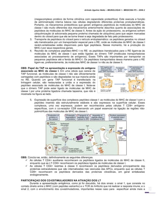 Arlindo Ugulino Netto – IMUNOLOGIA I – MEDICINA P3 – 2008.2
(megacomplexo prot€ico de forma cil•ndrica com capacidade proteol•tica). Este executa a fun†…o
de administra†…o interna bƒsica nas c€lulas degradando diferentes prote•nas protoplasmƒticas.
Portanto, os mecanismos proteol•ticos que geram ant•genos pept•dicos Šs mol€culas do MHC de
classe I s…o muito diferentes dos mecanismos anteriormente descritos quanto Šs associa†‡es de
pept•deos Šs mol€culas do MHC de classe II. Antes da a†…o do proteossomo, os ant•genos sofrem
ubiquitiniza†…o (€ adicionada pequena prote•na chamada de ubiquitina) para que sejam marcadas
dentro do citosol para que ela se torne linear e seja degradada de fato pelo proteossomo.
3. Transporte de pept•deos do citosol para o ret•culo endoplasmƒtico: os pept•deos gerados no citosol
s…o translocados por um transportador especial para o RE, onde as mol€culas do MHC de classe I
rec€m-sintetizadas est…o dispon•veis para ligar pept•deos. Nesse momento, hƒ a produ†…o do
MHC-I por seus respectivos genes.
4. Reuni…o de complexos pept•deo–MHC I no RE: os pept•deos translocados para o RE ligam-se Šs
mol€culas do MHC de classe I que est…o ligadas ao d•mero TAP (mol€culas transportadoras
associadas ao processamento de ant•genos). Esses TAPs s…o importantes por transportar os
pequenos pept•deos at€ a fenda do MHC-I. Os pept•deos transportados dessa maneira para o RE
ligam-se, preferentemente, Šs mol€culas MHC de classe I e n…o as de classe II.
OBS: Papel do TAP na apresentação e expressão do antígeno
associado ao MHC de classe I. Em uma c€lula que carece de
TAP funcional, as mol€culas de classe I n…o s…o eficientemente
carregadas com pept•deos e s…o degradadas na sua maioria ainda
no RE. Quando um gene TAP funcional € transfectado na
linhagem celular, s…o restauradas a uni…o e a express…o do
pept•deo associado Šs mol€culas do MHC de classe I. Note-se
que o d•mero TAP pode estar ligado Šs mol€culas de MHC de
classe I por uma prote•na ligadora chamada tapasina, que n…o €
mostrada na figura ao lado.
5. Express…o de superf•cie dos complexos pept•deo–classe I: as mol€culas do MHC de classe I com o
pept•deo inserido s…o estruturalmente estƒveis e s…o expressos na superf•cie celular. Esses
complexos, uma vez expressos, podem ser reconhecidos pelas c€lulas T CD8+ ant•geno-
espec•ficas, com o co-receptor CD8 exercendo um papel essencial na liga†…o Šs regi‡es n…o-
polim„rficas das mol€culas de MHC de classe I.
OBS: Conclui-se, ent…o, definitivamente as seguintes diferen†as:
 As c€lulas T CD4+ auxiliares reconhecem os pept•deos ligados Šs mol€culas do MHC de classe II,
enquanto que as LT CD8+ reconhecem os pept•deos ligados Šs mol€culas de classe I.
 As c€lulas T CD4+ restritas Š classe II reconhecem os pept•deos derivados principalmente das
prote•nas extracelulares que s…o internalizadas nas ves•culas das APCs, enquanto que as c€lulas T
CD8+ reconhecem os pept•deos derivados das prote•nas citos„licas, em geral sintetizadas
endogenamente.
PARTICIPAÇAO DOS CO-ESTIMULADORES NA ATIVAÇÃO DOS LT
Durante a apresenta†…o antig‚nica, como jƒ foi discutido, hƒ dois sinais: o sinal 1, que consiste no
contato direito entre o MHC (com pept•deo estranho) e o TCR do linf„cito que irƒ realizar a resposta imune; e o
sinal 2, com o envolvimento dos co-estimuladores, importantes nesse caso para especificar ainda mais a
 