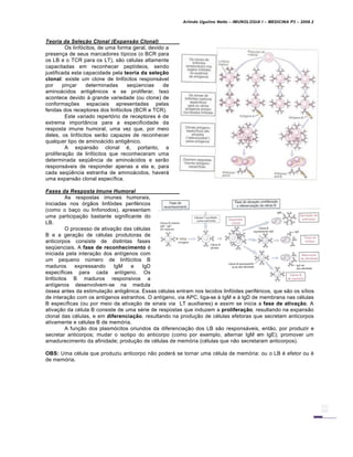 Arlindo Ugulino Netto – IMUNOLOGIA I – MEDICINA P3 – 2008.2
Teoria da Seleˆ‚o Clonal (Expans‚o Clonal)
Os linfócitos, de uma forma geral, devido a
presença de seus marcadores típicos (o BCR para
os LB e o TCR para os LT), são células altamente
capacitadas em reconhecer peptídeos, sendo
justificada esta capacidade pela teoria da seleção
clonal: existe um clone de linfócitos responsável
por pinçar determinadas seqüencias de
aminoácidos antigênicos e se proliferar. Isso
acontece devido à grande variedade (ou clone) de
conformações espaciais apresentadas pelas
fendas dos receptores dos linfócitos (BCR e TCR).
Este variado repertório de receptores é de
extrema importância para a especificidade da
resposta imune humoral, uma vez que, por meio
deles, os linfócitos serão capazes de reconhecer
qualquer tipo de aminoácido antigênico.
A expansão clonal é, portanto, a
proliferação de linfócitos que reconheceram uma
determinada seqüência de aminoácidos e serão
responsáveis de responder apenas a ela e, para
cada seqüência estranha de aminoácidos, haverá
uma expansão clonal específica.
Fases da Resposta Imune Humoral
As respostas imunes humorais,
iniciadas nos órgãos linfóides periféricos
(como o baço ou linfonodos), apresentam
uma participação bastante significante do
LB.
O processo de ativação das células
B e a geração de células produtoras de
anticorpos consiste de distintas fases
seqüenciais. A fase de reconhecimento é
iniciada pela interação dos antígenos com
um pequeno número de linfócitos B
maduros expressando IgM e IgD
específicas para cada antígeno. Os
linfócitos B maduros responsivos a
antígenos desenvolvem-se na medula
óssea antes da estimulação antigênica. Essas células entram nos tecidos linfóides periféricos, que são os sítios
de interação com os antígenos estranhos. O antígeno, via APC, liga-se à IgM e à IgD de membrana nas células
B específicas (ou por meio da ativação de sinais via LT auxiliares) e assim se inicia a fase de ativação. A
ativação da célula B consiste de uma série de respostas que induzem a proliferação, resultando na expansão
clonal das células, e em diferenciação, resultando na produção de células efetoras que secretam anticorpos
ativamente e células B de memória.
A função dos plasmócitos oriundos da diferenciação dos LB são responsáveis, então, por produzir e
secretar anticorpos; mudar o isotipo do anticorpo (como por exemplo, alternar IgM em IgE); promover um
amadurecimento da afinidade; produção de células de memória (células que não secretaram anticorpos).
OBS: Uma célula que produziu anticorpo não poderá se tornar uma célula de memória: ou o LB é efetor ou é
de memória.
 