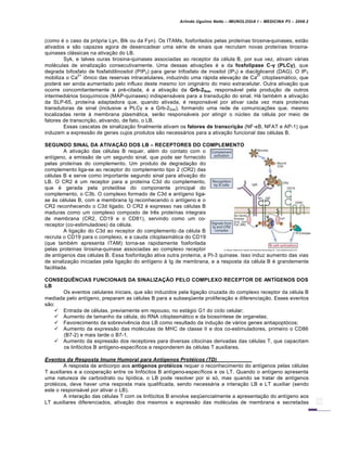Arlindo Ugulino Netto – IMUNOLOGIA I – MEDICINA P3 – 2008.2
(como € o caso da pr„pria Lyn, Blk ou da Fyn). Os ITAMs, fosforilados pelas prote•nas tirosina-quinases, est…o
ativados e s…o capazes agora de desencadear uma s€rie de sinais que recrutam novas prote•nas tirosina-
quinases clƒssicas na ativa†…o do LB.
Syk, e talves ouras tirosina-quinases associadas ao receptor da c€lula B, por sua vez, ativam vƒrias
mol€culas de sinaliza†…o consecutivamente. Uma dessas ativa†‡es € a da fosfolipase C-γ (PLCγ), que
degrada bifosfato de fosfatidilinositol (PIP2) para gerar trifosfato de inositol (IP3) e diacilglicerol (DAG). O IP3
mobiliza o Ca
2+
i•nico das reservas intracelulares, induzindo uma rƒpida eleva†…o de Ca
2+
citoplasmƒtico, que
poderƒ ser ainda aumentado pelo influxo deste mesmo •on originƒrio do meio extracelular. Outra ativa†…o que
ocorre concomitantemente a pr€-citada, € a ativa†…o da Grb-2Sos, responsƒvel pela produ†…o de outros
intermediƒrios bioqu•micos (MAP-quinases) indispensƒveis para a transdu†…o do sinal. Hƒ tamb€m a ativa†…o
da SLP-65, prote•na adaptadora que, quando ativada, € responsƒvel por ativar cada vez mais prote•nas
transdutoras de sinal (inclusive a PLCγ e a Grb-2Sos), formando uma rede de comunica†‡es que, mesmo
localizadas rente Š membrana plasmƒtica, ser…o responsƒveis por atingir o nŽcleo da c€lula por meio de
fatores de transcri†…o, ativando, de fato, o LB.
Essas cascatas de sinaliza†…o finalmente ativam os fatores de transcri‚ƒo (NF-κB, NFAT e AP-1) que
induzem a express…o de genes cujos produtos s…o necessƒrios para a ativa†…o funcional das c€lulas B.
SEGUNDO SINAL DA ATIVA‘’O DOS LB – RECEPTORES DO COMPLEMENTO
A ativa†…o das c€lulas B requer, al€m do contato com o
ant•geno, a emiss…o de um segundo sinal, que pode ser fornecido
pelas prote•nas do complemento. Um produto de degrada†…o do
complemento liga-se ao receptor do complemento tipo 2 (CR2) das
c€lulas B e serve como importante segundo sinal para ativa†…o do
LB. O CR2 € um receptor para a prote•na C3d do complemento,
que € gerada pela prote„lise do componente principal do
complemento, o C3b. O complexo formado de C3d e ant•geno liga-
se Šs c€lulas B, com a membrana Ig reconhecendo o ant•geno e o
CR2 reconhecendo o C3d ligado. O CR2 € expresso nas c€lulas B
maduras como um complexo composto de tr‚s prote•nas integrais
de membrana (CR2, CD19 e o CD81), servindo como um co-
receptor (co-estimuladoes) da c€lula.
A liga†…o do C3d ao receptor do complemento da c€lula B
recruta o CD19 para o complexo, e a cauda citoplasmƒtica do CD19
(que tamb€m apresenta ITAM) torna-se rapidamente fosforilada
pelas prote•nas tirosina-quinase associadas ao complexo receptor
de ant•genos das c€lulas B. Essa fosforila†…o ativa outra prote•na, a PI-3 quinase. Isso induz aumento das vias
de sinaliza†…o iniciadas pela liga†…o do ant•geno Š Ig de membrana, e a resposta da c€lula B € grandemente
facilitada.
CONSEQU“NCIAS FUNCIONAIS DA SINALIZA‘’O PELO COMPLEXO RECEPTOR DE ANT…GENOS DOS
LB
Os eventos celulares iniciais, que s…o induzidos pela liga†…o cruzada do complexo receptor da c€lula B
mediada pelo ant•geno, preparam as c€lulas B para a subseq•ente prolifera†…o e diferencia†…o. Esses eventos
s…o:
 Entrada de c€lulas, previamente em repouso, no estƒgio G1 do ciclo celular;
 Aumento de tamanho da c€lula, do RNA citoplasmƒtico e da bioss•ntese de organelas;
 Favorecimento da sobreviv‚ncia dos LB como resultado da indu†…o de vƒrios genes antiapopt„cos;
 Aumento da express…o das mol€culas de MHC de classe II e dos co-estimuladores, primeiro o CD86
(B7-2) e mais tarde o B7-1.
 Aumento da express…o dos receptores para diversas citocinas derivadas das c€lulas T, que capacitam
os linf„citos B ant•geno-espec•ficos a responderem Šs c€lulas T auxiliares.
Eventos da Resposta Imune Humoral para Antƒgenos Prot„icos (TD)
A resposta de anticorpo aos ant„genos prot‡icos requer o reconhecimento do ant•genos pelas c€lulas
T auxiliares e a coopera†…o entre os linf„citos B ant•geno-espec•ficos e os LT. Quando o ant•geno apresenta
uma natureza de carboidrato ou lip•dica, o LB pode resolver por si s„, mas quando se tratar de ant•genos
prot€icos, deve haver uma resposta mais qualificada, sendo necessƒria a intera†…o LB e LT auxiliar (sendo
este o responsƒvel por ativar o LB).
A intera†…o das c€lulas T com os linf„citos B envolve seq•encialmente a apresenta†…o do ant•geno aos
LT auxiliares diferenciados, ativa†…o dos mesmos e express…o das mol€culas de membrana e secretadas
 