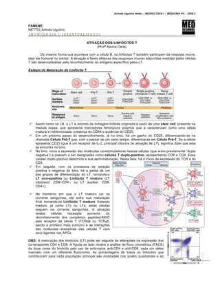 Arlindo Ugulino Netto – IMUNOLOGIA I – MEDICINA P3 – 2008.2
FAMENE
NETTO, Arlindo Ugulino.
IMUNOLOGIA I (DESATUALIZADO)
ATIVAÇÃO DOS LINFÓCITOS T
(Profª Karina Carla)
Da mesma forma que acontece com a c€lula B, os linf„citos T tamb€m participam da resposta imune,
seja ela humoral ou celular. A ativa†…o e fases efetoras das respostas imunes adquiridas medidas pelas c€lulas
T s…o desencadeadas pelo reconhecimento do ant•geno espec•fico pelos LT.
Est†gio de Maturaˆ‚o do Linf•cito T
 Assim como os LB, o LT € oriundo da linhagem linf„ide originada a partir de uma stem cell, presente na
medula „ssea, que apresenta marcadores fenot•picos pr„prios que a caracterizam como uma c€lula
imatura e indiferenciada: presen†a do CD44 e aus‚ncia do CD25.
 Em um pr„ximo passo do desenvolvimento, jƒ no timo, hƒ um ganho do CD25, diferenciando-se na
chamada Célula Pró-T que, com o passar de um certo tempo, diferencia-se em Célula Pré-T. Se a c€lula
apresenta CD25 (que € um receptor de IL-2, principal citocina de ativa†…o de LT), significa dizer que esta
se encontra no timo.
 No timo, inicia a express…o das mol€culas co-estimuladoras nessas c€lulas (que eram previamente “duplo
negativa”) e passam a ser designadas como células T duplo-positivo, apresentando CD8 e CD4. Esse
carƒter duplo positivo determina a sua semi-matura†…o. Nesta fase, hƒ o in•cio da express…o do TCR e do
CD3.
 Em seguida, com os processos de sele†…o
positiva e negativa do timo, hƒ a perda de um
dos grupos de diferencia†…o do LT, tornando-o
LT uno-positivo ou Linfócito T imaturo (LT
citot„xico: CD8+CD4-; ou LT auxiliar: CD8-
CD4+).
 No momento em que o LT imaturo cai na
corrente sangu•nea, ele sofre sua matura†…o
final, tornando-se Linfócito T maduro. Estando
maduro, jƒ como LTc ou LTa, estas c€lulas
seguem na corrente sangu•nea. A ativa†…o
destas c€lulas necessita somente do
reconhecimento dos complexos pept•deo-MHC
pelo receptor da c€lula T (TCRαβ ou TCRγδ,
sendo o primeiro mais comum) e as intera†‡es
das mol€culas acess„rias das c€lulas T com
seus ligantes nas APCs.
OBS: A matura†…o dos tim„citos (LT) pode ser seguida de altera†‡es na express…o dos
co-receptores CD4 e CD8. A figuda ao lado mostra a anƒlise de fluxo citom€trico (FACS)
de duas cores do tim„cito pelo uso de anticorpos anti-CD4 e anti-CD8, cada um deles
marcado com um diferente flurocromo. As porcentagens de todos os tim„citos que
contribu•ram para cada popula†…o principal s…o mostradas nos quatro quadrantes e as
 