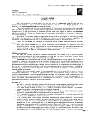 Arlindo Ugulino Netto – IMUNOLOGIA I – MEDICINA P3 – 2008.2
FAMENE
NETTO, Arlindo Ugulino.
IMUNOLOGIA I (DESATUALIZADO)
VACINAS E SOROS
(Profª Karina Carla)
Os mecanismos de imunidade podem ser de dois tipos: (1) resistência natural (inata, ou seja,
geneticamente herdada – como por meio do leite materno ou placenta – e sua fun†…o protetora n…o €
espec•fica); (2) imunidade adquirida (induzida e espec•fica).
Por€m, a imunidade pode ser naturalmente adquirida de duas formas: ativa e passiva. Na imunidade
ativa, as c€lulas do indiv•duo s…o ativadas pelos microrganismos, ocorrendo prolifera†…o de clones espec•ficos
de linf„citos T e B, que s…o mantidos no organismo, durante anos, como c€lulas de mem„ria. Na imunidade
passiva, as c€lulas do indiv•duo n…o s…o ativadas, mas os produtos da ativa†…o dos LB, ou seja, os anticorpos,
s…o recebidos prontos.
A aquisi†…o da imunidade passiva ocorre apenas na fase inicial da vida,quando os anticorpos da classe
IgG passam pela placenta e os da classe IgA, pelo leite materno. A crian†a tem apenas capacidade de,
ativamente, produzir IgM (sendo que este n…o apresenta ainda capacidade de alterar seu isotipo).
Tendo em vista esses dois conceitos de imunidade ativa e passiva, podemos induzi-las de duas
formas:
 Ativa, pelo uso de vacinas, que s…o formas modificadas, menos virulentas, do agente causador da
infec†…o, o que faz com que o nosso sistema imune, de maneira ativa, crie seu pr„prio mecanismo de
defesa (como a produ†…o de c€lulas de mem„ria para uma futura resposta mais veloz e eficaz);
 Passiva, pelo uso de soros ou imunoglobulinas, espec•ficos ou n…o.
Vacinas
Por meio das vacinas, aplica-se o pat„geno atenuado em um paciente sadio, o qual ativarƒ seu
sistema imunol„gico, passando a produzir c€lulas de mem„ria que v…o previnir uma futura infec†…o desse
pat„geno. Baseia-se, portanto, em um mecanismos de preven†…o.
As vacinas (cujo nome adv€m de vaccinia, o agente infeccioso da var•ola bovina, que, quando €
injectado no organismo humano, proporciona imunidade Š var•ola no ser humano) s…o substˆncias, como
prote•nas, toxinas, partes de bact€rias ou v•rus, ou mesmo v•rus e bact€rias inteiros, atenuados ou mortos, que
ao serem introduzidas no organismo de um animal, suscitam uma rea†…o do sistema imunol„gico semelhante Š
que ocorreria no caso de uma infec†…o por um determinado agente patog‚nico, desencadeando a produ†…o de
anticorpos que acabam por tornar o organismo imune ou, ao menos mais resitente, a esse agente (e Šs
doen†as por ele provocadas).
S…o, geralmente, produzidas a partir de agentes patog‚nicos (v•rus ou bact€rias), ou ainda de toxinas,
previamente enfraquecidos. Ao inserir no organismo esse tipo de substˆncias, fazemos com que o corpo
combata o agente levando Š estimula†…o a s•ntese de anticorpos, que protegem o nosso organismo, al€m de
desenvolver a chamada mem„ria imunol„gica, tornando mais fƒcil o reconhecimento do agente patog‚nico em
futuras infec†‡es e aumentando a efici‚ncia do sistema imune em combat‚-lo. Quando o corpo € atacado por
algum agente patog€nico o organismo encontra-se protegido.
HISTÓRICO
 430 a.C.: o historiador Tuc•dides observou que as pessoas recuperadas da “praga de Atenas” (peste
bub•nica, causada por Yersina pestis) ficavam protegidas de uma segunda infec†…o fatal.
 2 mil anos depois, no final do s€culo XVII: a id€ia da imuniza†…o artificial come†ou a se delinear,
resultando numa das maiores conquistas da imunologia: a vacina.
 1720 – Variola†…o: preven†…o da var•ola em indiv•duos por meio do uso de secre†‡es oriundas das
pŽstulas de pacientes acometidos pela doen†a, por€m de maneira branda.
 1721: na Inglaterra, usava-se clinicamente a variola†…o pelo contato com o material proveniente de
indiv•duos com uma forma mais branda da doen†a.
 1796: O m€dico ingl‚s Edward Jenner, observando ordenhadeiras, ap„s o contato com a var•ola bovina
(cowpox-vac•nia), ficavam protegidas da var•ola humana (smallpox), iniciando uma prƒtica que um
s€culo mais tarde viria ser chamada vacinação, por Louis Pasteur. O criador da primeira vacina, contra
a var•ola, foi, de fato, Edward Jenner. Em 1796 Jenner observou que as vacas tinham nas tetas feridas
iguais Šs provocadas pela var•ola no corpo de humanos. Os animais tinham uma vers…o mais leve da
doen†a, a var•ola bovina. Ao observar que as mo†as responsƒveis pela ordenha, que comumente
acabavam infectadas pela doen†a bovina, quando expostas ao v•rus humano tinham uma vers…o mais
suave da doen†a, ele recolheu o l•quido que sa•a destas feridas e o passou em cima de arranh‡es que
 