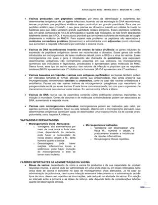 Arlindo Ugulino Netto – IMUNOLOGIA I – MEDICINA P3 – 2008.2
 Vacinas produzidas com peptídeos sintéticos: por meio da identificação e isolamento dos
determinantes antigênicos de um agente infeccioso, fazendo uso da tecnologia do DNA recombinante,
tem-se propiciado que peptídeos sintéticos sejam produzidos em grande quantidade. Para que um
peptídeo sintético seja produzido, o seu gene precisa ser clonado e inserido em células de inseto ou
bactérias para que estas secretem grande quantidade desses antígenos. Esses peptídeos sintéticos
são, em geral, compostos de 10 a 20 aminoácidos e quando são inoculados, se não forem degradados
totalmente dentro das APCs, é muito pouco provável que um número suficiente de moléculas se acople
diretamente a molécula do MHC-II. Para superar este problema, os peptídeos são associados a
moléculas carreadoras protéicas (lipossomos) e administrados com adjuvantes (como citocinas),
que aumentam a resposta inflamatória por estimular o sistema imune.
 Vacinas de DNA recombinantes inserido em vetores de baixa virulência: os genes indutores da
expressão de peptídeos antigênicos devem ser reconhecidos e clonados. Esses genes são então
introduzidos em microrganismos de baixa virulência natural, como o BCG e o vírus da vacínia. Esses
microrganismos nos quais o gene é introduzido são chamados de quiméricos, pois expressam
determinantes antigênicos não normalmente presentes em sua estrutura. Os microrganismos
quiméricos são inoculados e fagocitados, processados e apresentados pelas moléculas de MHC.
Dessa forma, esse tipo de vacina reproduz vias naturais de infecção e propiciam que as respostas
celulares (MHC-I apresentam aos LT citotóxicos) e humorais (MHC-II apresentam aos LT auxiliares).
 Vacinas baseadas em toxóides (vacinas com antígenos purificados): as toxinas também podem
ser inativadas tornando-se formas atóxicas (perde sua antigenicidade, mas ainda preserva sua
imunogenicidade) denominadas toxóides ou anatoxinas, como no caso das vacinas antitetânicas e
antidiftérica. Faz-se uso das toxinas inativas de microrganismos patogênicos cujo mecanismo de
patogenicidade se dá por essas toxinas. E esta forma como é elaborada, faz com que o organismo crie
mecanismos imunes para atenuar estas toxinas. Ex: vacina contra difteria e tétano.
 Vacinas de DNA: faz-se uso de plasmídios contendo cDNA codificando proteínas importantes na
indução à imunidade. Genes de citocinas e de moléculas co-estimuladoras podem ser associados ao
DNA, aumentando a resposta imune.
 Vacinas com microrganismos inativados: microrganismos podem ser inativados pelo calor, por
agentes químicos (formaldeído, fenol) ou pela radiação. Mesmo com o microrganismo atenuado, seus
determinantes antigênicos continuam capaz de desencadear uma resposta imune. Ex de vacinas virais:
poliomielite, raiva, hepatite A, inflenza.
VANTAGENS E DESVANTAGENS
FATORES IMPORTANTES NA ADMINISTRAÇÃO DA VACINA
 Doses da vacina: dependendo de como a vacina foi produzida e de sua capacidade de produzir
respostas imunes, a vacina pode ser administrada em uma única dose ou em doses reforçadas. Uma
única dose de vacina é suficiente no caso de microrganismos vivos atenuados. Já no caso da
administração de poliovíruos, caso ocorra infecção enteroviral intercorrente ou a administração de três
tipos de vírus, devem ser repetidas as imunizações, pela redução na atividade da vacina. Em relação
ao intervalo entre a primeira e as doses de reforço, este depende tanto de considerações teóricas
quanto de observações clínicas.
 Microsganismos Vivos Atenuados:
o Vantagens: são administrados por
meio de uma única e forte dose
(mas, dependendo do paciente,
pode haver a necessidade de
novas doses); ativam a R.I. tanto
humoral quanto a celular.
o Desvantagens: pode haver
reações Inflamatórias locais e
sistêmicas; pode haver mutação
do microorganismo e este se
tornar mais virulento.
 Microsganismos Inativados
o Vantagens: por desencadear uma
fraca R.I. humoral e celular, é
praticamente ausente a incidências
de reações inflamatórias.
o Desvantagens: Doses repetidas.
 