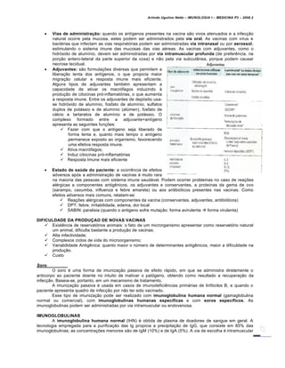 Arlindo Ugulino Netto – IMUNOLOGIA I – MEDICINA P3 – 2008.2
 Vias de administração: quando os antígenos presentes na vacina são vivos atenuados e a infecção
natural ocorre pela mucosa, estes podem ser administrados pela via oral. As vacinas com vírus e
bactérias que infectam as vias respiratórias podem ser administradas via intranasal ou por aerossol,
estimulando o sistema imune das mucosas das vias aéreas. As vacinas com adjuvantes, como o
hidróxido de alumínio, devem ser administradas por via intramuscular profunda (de preferência, na
porção antero-lateral da parte superior da coxa) e não pela via subcutânea, porque podem causar
necrose tecidual.
 Adjuvantes: são formulações diversas que permitem a
liberação lenta dos antígenos, o que propicia maior
migração celular e resposta imune mais eficiente.
Alguns tipos de adjuvantes também apresentam a
capacidade de ativar os macrófagos induzindo à
produção de citocinas pró-inflamatórias, o que aumenta
a resposta imune. Entre os adjuvantes de depósito usa-
se hidróxido de alumínio, fosfato de alumínio, sulfatos
duplos de potássio e de alumínio (alúmen), fosfato de
cálcio e tartaratos de alumínio e de potássio. O
complexo formado entre a adjuvante+antígeno
apresenta as seguintes funções:
 Fazer com que o antígeno seja liberado de
forma lenta e, quanto mais tempo o antígeno
permanece exposto ao organismo, favorecendo
uma efetiva resposta imune.
 Ativa macrófagos;
 Induz citocinas pró-inflamatórias
 Resposta Imune mais eficiente
 Estado de saúde do paciente: a ocorrência de efeitos
adversos após a administração de vacinas é muito rara
na maioria das pessoas com sistema imune saudável. Podem ocorrer problemas no caso de reações
alérgicas a componentes antigênicos, os adjuvantes e conservantes, a proteínas da gema de ovo
(sarampo, caxumba, influenza e febre amarela) ou aos antibióticos presentes nas vacinas. Como
efeitos adversos mais comuns, relatam-se:
 Reações alérgicas com componentes da vacina (conservantes, adjuvantes, antibióticos)
 DPT: febre, irritabilidade, edema, dor local
 SABIN: paralisia (quando o antigeno sofre mutação: forma avirulenta  forma virulenta)
DIFICULDADE DA PRODUÇAO DE NOVAS VACINAS
 Existência de reservatórios animais: o fato de um microrganismo apresentar como reservatório natural
um animal, dificulta bastante a produção de vacinas;
 Alta infectividade;
 Complexos ciclos de vida do microorganismo;
 Variabilidade Antigênica: quanto maior o número de determinantes antigênicos, maior a dificuldade na
produção.
 Custo
Soro
O soro é uma forma de imunização passiva de efeito rápido, em que se administra diretamente o
anticorpo ao paciente doente no intuito de inativar o patógeno, obtendo como resultado a recuperação da
infecção. Baseia-se, portanto, em um mecanismo de tratamento.
A imunização passiva é usada em casos de imunodeficiências primárias de linfócitos B, e quando o
paciente apresenta quadro de infecção por não ter sido vacinado.
Esse tipo de imunização pode ser realizado com imunoglobulina humana normal (gamaglobulina
normal ou comercial), com imunoglobulinas humanas específicas e com soros específicos. As
imunoglobulinas podem ser administradas por via intramuscular ou endovenosa.
IMUNOGLOBULINAS
A imunoglobulina humana normal (IHN) é obtida de plasma de doadores de sangue em geral. A
tecnologia empregada para a purificação das Ig propicia a precipitação de IgG, que consiste em 85% das
imunoglobulinas; as concentrações menores são de IgM (10%) e de IgA (5%). A via de escolha é intramuscular
 