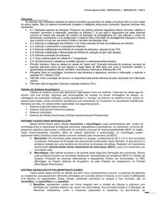 Arlindo Ugulino Netto – IMUNOLOGIA I – MEDICINA P3 – 2008.2
Citocinas
As citocinas s…o mediadores celulares do sistema imunitƒrio que permitem Šs c€lulas comunicar entre si e com outras
de outros org…os. S…o um sistema incrivelmente complexo e inteligente ainda pouco conhecido. Algumas citocinas mais
importantes:
 IL-1: libertadas aquando de infec†‡es. Produzem nos centros cerebrais regulat„rios febres, tremores, calafrios e
mal-estar; promovem a inflama†…o, estimulam os linf„citos T. A sua a†…o € responsƒvel por estes sintomas
comuns na maioria das doen†as. No c€rebro hƒ liberta†…o de prostaglandina E2, que estimula o centro da
temperatura, aumentando a sua configura†…o. A aspirina inibe a forma†…o da prostaglandina (bloqueia a enzima
que a produz) e € por isso que diminui a febre e mal estar nas afec†‡es virais.
 IL-2: Estimula a multiplica†…o dos linf„citos T e B. Antes chamada de Fator de proliferacao de Linfocitos
 IL-3: Estimula o crescimento e a secre†…o de histamina.
 IL-4: Estimula multiplica†…o dos linf„citos B; produ†…o de anticorpos, resposta do tipo TH2.
 IL-5: Estimula multiplica†…o e diferencia†…o de linf„citos B; produ†…o de IgA e IgE, alergias.
 IL-6: Estimula a secre†…o de anticorpos.
 IL-7: Induz a diferencia†…o em c€lulas B e T progenitoras.
 IL-8: Quimiocina;induz a ades…o ao endot€lio vascular e o extravazamentoaos tecidos.
 IFN-alfa: Interferon. Ativa as c€lulas em estado de "alerta viral". Produ†…o diminuida de prote•nas, aumento de
enzimas anti-virais (como as que digerem a dupla h€lice de RNA tipica dos virus) e aumentam tamb€m a
apresenta†…o de p€ptidos internos nos MHC I aos linf„citos. Estimula os linf„citos NK e T8.
 IFN-gama: Ativa os macr„fagos, tornando-os mais eficientes e agressivos; promove a inflama†…o, e estimula a
resposta TH1, inibindo a TH2.
 TNF-alfa: Induz a secre†…o da citocina e € responsƒvel pela perda extensiva de peso associada com inflama†…o
cr•nica.
 TNF-beta: Ativa os fagocitos. Estimula a resposta citotoxica (TH1).
C„lulas do Sistema Imunol•gico
C€lulas do sistema imune s…o altamente organizadas como um ex€rcito. Cada tipo de c€lula age de
acordo com sua fun†…o. Algumas s…o encarregadas de receber ou enviar mensagens de ataque, ou
mensagens de supress…o (inibi†…o), outras apresentam o “inimigo” ao ex€rcito do sistema imune, outras s„
atacam para matar, outras constroem substˆncias que neutralizam os “invasores” ou neutralizam substˆncias
liberadas por eles. As c€lulas est…o organizadas nos seguintes grupos:
 Sistema Fagocitƒrio Mononuclear
 Sistema Granul„cito Polimorfonucleares
 Sistema Linfocitƒrio
 Sistema de C€lulas Dendr•ticas (C€lulas Apresentadoras Profissionais)
SISTEMA FAGOCITÁRIO MONONUCLEAR
Dessa fam•lia fazem parte c€lulas (monócitos e macrófagos) cujas caracter•sticas s…o: nŽcleo de
morfologia Žnica e capacidade de fagocitar part•culas, degradƒ-las e expressƒ-las, na membrana, na forma de
pequenos pept•dios associados a mol€culas do complexo principal de histocompatibilidade (MHC do ingl‚s,
major histocompatibility complex). Al€m de realizar fagocitose e opsoniza†…o, os macr„fagos podem
apresentar efeito citot„xico sobre c€lulas tumorais mediado pelo mecanismo de ADCC.
1. Monócitos: Os mon„citos est…o presentes no sangue, constituindo-se de 3 a 8 % dos leuc„citos
circulantes. Participam da forma†…o dos granulomas (turbeculose, lepra, filariose). O granuloma € o
ant•geno rodeado por uma barreira de mon„citos no processo de defesa. Realizam um mecanismo
denominado citotoxicidade celular dependente de anticorpos (ADCC), que € um mecanismo da
imunidade inata.
2. Macrófagos: S…o c€lulas teciduais e de grande poder fagoc•tico derivadas dos mon„citos. Dentre
suas principais fun†‡es na imunidade destaca-se: Apresenta†…o de ant•genos (MHC-II); C€lulas de
limpeza; Produ†…o de citocinas inflamat„rias e regulat„rias. Podem ser encontradas: no SNC
(Micr„glia); no F•gado (C€lulas de Kupppfer); na pele (C€lulas de Langehans); no Pulm…o
(Macr„fagos Pulmonares).
SISTEMA GRANULÓCITO POLIMORFONUCLEARES
Fazem parte dessa fam•lia as c€lulas que t‚m como caracter•sticas comuns: a presen†a de grˆnulos
no citoplasma, que apresentam diferentes afinidades por corantes ƒcidos e bƒsicos, e um nŽcleo multilobulado
(2-4 l„bulos) ou segmentado. Essas c€lulas, presentes sobretudo no sangue e nas mucosas, s…o os
neutrófilos, os eosinófilos e os basófilos.
1. Basófilos: apresentam nŽcleo em forma irregular sem a divis…o em l„bulos e grˆnulos com
afinidade por corantes bƒsicos (se coram em azul-violeta). Sua principal fun†…o € a libera†…o de
diferentes mediadores, como a histamina (associada Š heparina), os leucotrienos, as
 