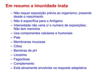 Em resumo a imunidade inata
– Não requer exposição prévia ao organismo; presente
desde o nascimento
– Não é específica para o Antígeno
– Intensidade não varia c/ o numero de exposições;
Não tem memória
– Usa componentes celulares e humoriais
– Pele
– Membranas mucosas
– Cílios
– Barreiras de pH
– Lisosima
– Fagocitose
– Complemento
– Está ativamente envolvida na resposta adaptativa

 