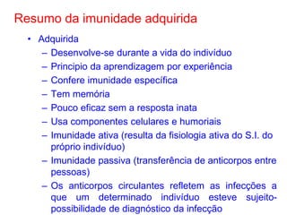 Resumo da imunidade adquirida
• Adquirida
– Desenvolve-se durante a vida do indivíduo
– Principio da aprendizagem por experiência
– Confere imunidade específica
– Tem memória
– Pouco eficaz sem a resposta inata
– Usa componentes celulares e humoriais
– Imunidade ativa (resulta da fisiologia ativa do S.I. do
próprio indivíduo)
– Imunidade passiva (transferência de anticorpos entre
pessoas)
– Os anticorpos circulantes refletem as infecções a
que um determinado indivíduo esteve sujeitopossibilidade de diagnóstico da infecção

 