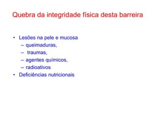 Quebra da integridade física desta barreira
• Lesões na pele e mucosa
– queimaduras,
– traumas,
– agentes químicos,
– radioativos
• Deficiências nutricionais

 